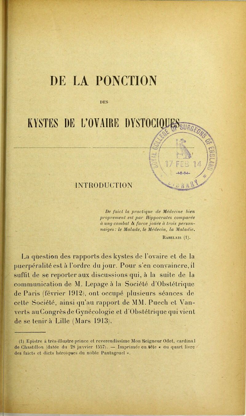 De faict la practique de Médecine bien proprement est par Hippocrates comparée à ung combat St farce jouée a trois person- naiges: le Malade, le Médecin, la Maladie. Rabelais (1). La question des rapports des kystes de l’ovaire et de la puerpéralité est à l’ordre du jour. Pour s’en convaincre, il suffit de se reporter aux discussions qui, à la suite de la communication de M. Lepage à la Société d’Obstétrique de Paris (février 1912), ont occupé plusieurs séances de cette Société, ainsi qu’au rapport de MM. Puech et Van- verts auCongrès de Gynécologie et d’Obstétrique qui vient de se tenir à Lille (Mars 1913). (1) Epistre à très-illustre prince et reverendissime Mou Seigneur Odet, cardinal de Chastillon (datée du 28 janvier 1557). — Imprimée en tête « du quart livre des faicts et dicts héroïques du noble Pantagruel ».