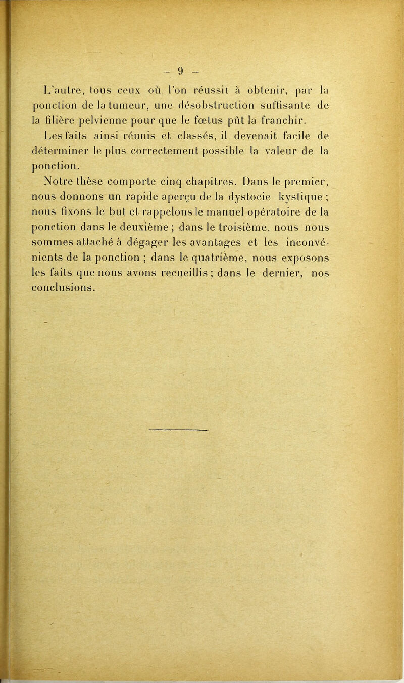 L’autre, lous ceux où l’on réussit à obtenir, par la ponction de la tumeur, une désobstruction suffisante de la filière pelvienne pour que le fœtus pût la franchir. Les faits ainsi réunis et classés, il devenait facile de déterminer le plus correctement possible la valeur de la ponction. Notre thèse comporte cinq chapitres. Dans le premier, nous donnons un rapide aperçu de la dystocie kystique ; nous fixons le but et rappelons le manuel opératoire de la ponction dans le deuxième ; dans le troisième, nous nous sommes attaché à dégager les avantages et les inconvé- nients de la ponction ; dans le quatrième, nous exposons les faits que nous avons recueillis; dans le dernier, nos conclusions.