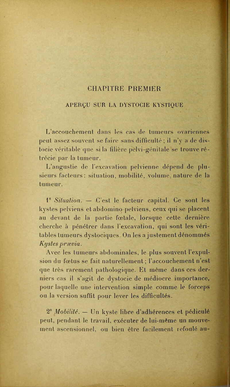 CHAPITRE PREMIER APERÇU SUR UA DYSTOCIE KYSTIQUE L’accouchement dans les cas de tumeurs ovariennes peut assez souvent se faire sans difficulté ; il n’y a de dis- tocie véritable que si la filière pelvi-génitale se trouve ré- trécie par la tumeur. L’angustie de l’excavation pelvienne dépend de plu- sieurs facteurs: situation, mobilité, volume, nature de la tumeur. 1° Situation. — C’est le facteur capital. Ce sont les kystes pelviens et abdomino pelviens, ceux qui se placent au devant de la partie fœtale, lorsque cette dernière cherche à pénétrer dans l’excavation, qui sont les véri- tables tumeurs dystociques. On les a justement dénommés Kystes præuia. Avec les tumeurs abdominales, le plus souvent l’expul- sion du fœtus se fait naturellement; l’accouchement n’est que très rarement pathologique. Et même dans ces der- niers cas il s’agit de dystocie de médiocre importance, pour laquelle une intervention simple comme le forceps ou la version suffit pour lever les difficultés. 2° Mobilité. — Un kyste libre d’adhérences et pédiculé peut, pendant le travail, exécuter de lui-même un mouve- ment ascensionnel, ou bien être facilement refoulé au-