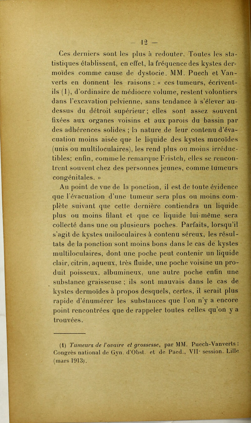Ces derniers sont les plus à redouter. Toutes les sta- tistiques établissent, en effet, la fréquence des kystes der- moïdes comme cause de dystocie. MM. Puech et Van- verts en donnent les raisons : « ces tumeurs, écrivent- ils (1), d’ordinaire de médiocre volume, restent volontiers dans l’excavation pelvienne, sans tendance à s’élever au- dessus du détroit supérieur; elles sont assez souvent fixées aux organes voisins et aux parois du bassin par des adhérences solides ; la nature de leur contenu d’éva- cuation moins aisée que le liquide des kystes mucoïdes (unis ou multiloculaires), les rend plus ou moins irréduc- tibles; enfin, comme le remarque Fristch, elles se rencon- trent souvent chez des personnes jeunes, comme tumeurs congénitales. » Au point de vue de la ponction, il est de toute évidence que l’évacuation d’une tumeur sera plus ou moins com- plète suivant que cette dernière contiendra un liquide plus ou moins filant et que ce liquide lui-même sera collecté dans une ou plusieurs poches. Parfaits, lorsqu’il s’agit de kystes uniloculaires à contenu séreux, les résul- tats de la ponction sont moins bons dans le cas de kystes multiloculaires, dont une poche peut contenir un liquide clair, citrin, aqueux, très fluide, une poche voisine un pro- duit poisseux, albumineux, une autre poche enfin une substance graisseuse ; ils sont mauvais dans le cas de kystes dermoïdes à propos desquels, certes, il serait plus rapide d’énumérer les substances que l’on n’y a encore point rencontrées que de rappeler toutes celles qu’on y a trouvées. (1) Tumeurs de l'ovaire et grossesse, par MM. Puech-Vanverts : Congrès national de Gyn. d’Obst. et de Paed., VII- session. Lille (mars 1913).
