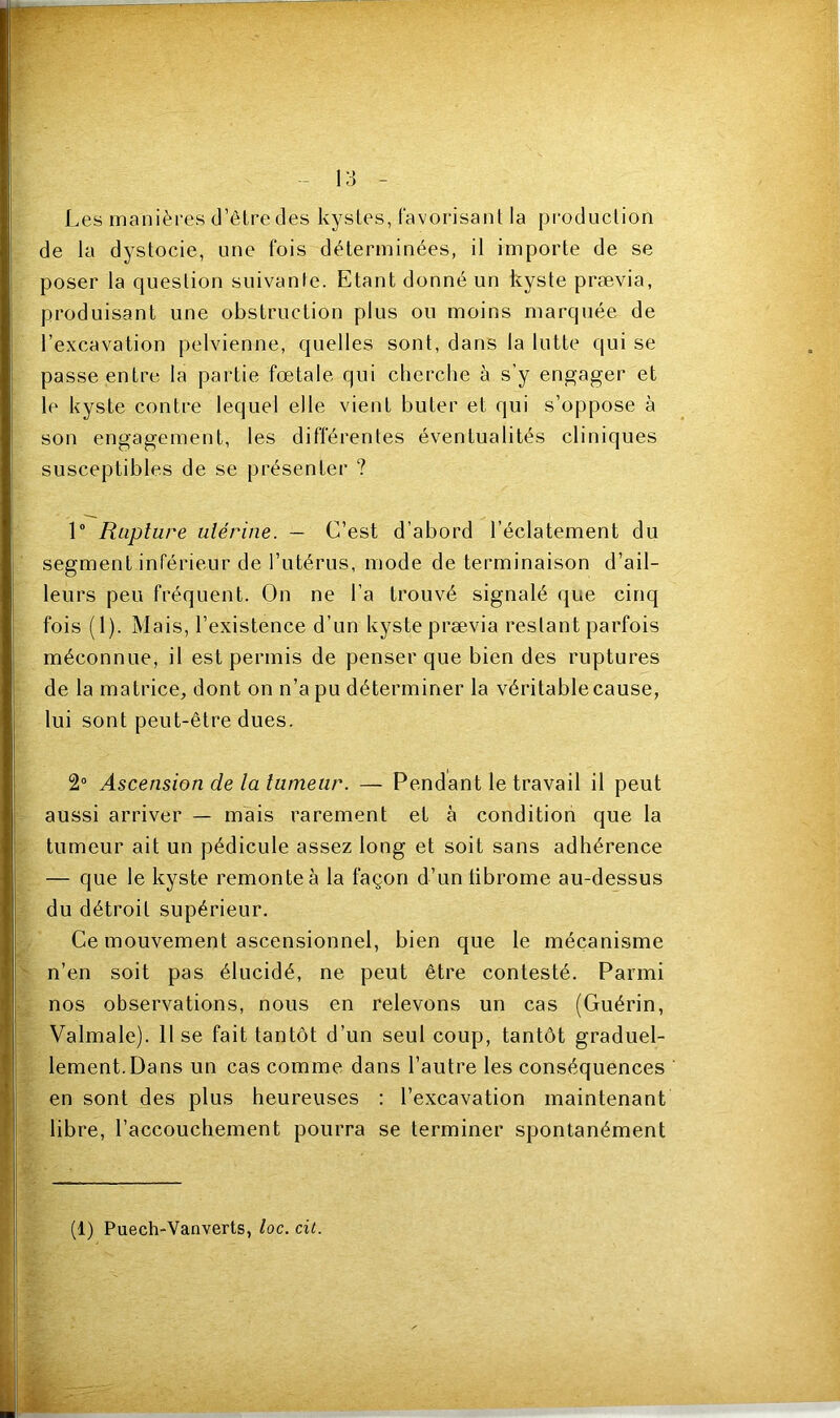 Les manières d’être des kystes, favorisant la production de la dystocie, une fois déterminées, il importe de se poser la question suivante. Etant donné un kyste prævia, produisant une obstruction plus ou moins marquée de l’excavation pelvienne, quelles sont, dans la lutte qui se passe entre la partie fœtale qui cherche à s’y engager et le kyste contre lequel elle vient buter et qui s’oppose à son engagement, les différentes éventualités cliniques susceptibles de se présenter ? 1° Rupture utérine. — C’est d’abord l’éclatement du segment inférieur de l’utérus, mode de terminaison d’ail- leurs peu fréquent. On ne l’a trouvé signalé que cinq fois (1). Mais, l’existence d’un kyste prævia restant parfois méconnue, il est permis de penser que bien des ruptures de la matrice, dont on n’a pu déterminer la véritable cause, lui sont peut-être dues. 2° Ascension de la tumeur. — Pendant le travail il peut aussi arriver — mais rarement et à condition que la tumeur ait un pédicule assez long et soit sans adhérence — que le kyste remonteà la façon d’unlibrome au-dessus du détroit supérieur. Ce mouvement ascensionnel, bien que le mécanisme n’en soit pas élucidé, ne peut être contesté. Parmi nos observations, nous en relevons un cas (Guérin, Valmale). Il se fait tantôt d’un seul coup, tantôt graduel- lement. Dans un cas comme dans l’autre les conséquences en sont des plus heureuses : l’excavation maintenant libre, l’accouchement pourra se terminer spontanément (1) Puech-Vanverts, loc. cit.