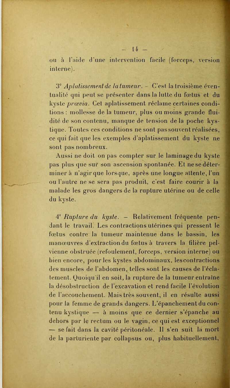 version ou à l'aide d’une intervenlion facile (forceps, interne). 3° Aplatissement de la tumeur. - C’est la troisième éven- tualité qui peut se présenter dans la lutte du fœtus et du kyste prœvia. Cet aplatissement réclame certaines condi- tions : mollesse de la tumeur, plus ou moins grande flui- dité de son contenu, manque de tension delà poche kys- tique. Toutes ces conditions ne sont pas souvent réalisées, ce qui fait que les exemples d’aplatissement du kyste ne sont pas nombreux. Aussi ne doit on pas compter sur le laminage du kyste pas plus que sur son ascension spontanée. Et ne se déter- miner à n’agir que lorsque, après une longue attente, l’un ou l’autre ne se sera pas produit, c’est faire courir à la malade les gros dangers de la rupture utérine ou de celle du kyste. 4° Rupture du kyste. - Relativement fréquente pen- dant le travail. Les contractions utérines qui pressent le fœtus contre la tumeur maintenue dans le bassin, les manœuvres d’extraction du fœtus à travers la filière pel- vienne obstruée (refoulement, forceps, version interne) ou bien encore, pour les kystes abdominaux, lescontractions des muscles de l’abdomen, telles sont les causes de l’écla- tement. Quoiqu'il en soit, la rupture de la tumeur entraîne la désobstruction de l’excavation et rend facile l’évolution de l’accouchement. Mais très souvent, il en résulte aussi pour la femme de grands dangers. L’épanchement du con- tenu kystique — à moins que ce dernier s’épanche au dehors par le rectum ou le vagin, ce qui est exceptionnel — se fait dans la cavité péritonéale. 11 s’en suit la mort de la parturiente par collapsus ou, plus habituellement,
