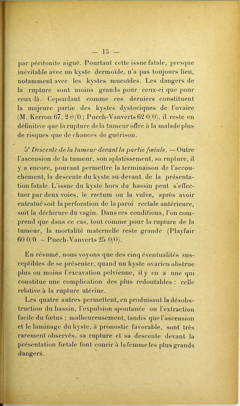 O — par péritonite aiguë. Pourtant cette issue fatale, presque inévitable avec un kyste dermoïde, n’a pas toujours lieu, notamment avec les kystes mucoïdes. Les dangers de la rupture sont moins grands pour ceux-ci que pour ceux-là. Cependant comme ces derniers constituent la majeure partie des kystes dystociques de l’ovaire (M. Kerron 67, 2 0/0; Puech-Vanverts 62 0/0), il reste en définitive que la rupture delà tumeur oflre à la malade plus de risques que de chances de guérison. 5° Descente de la tumeur devant la partie fœtale. — Outre l’ascension de la tumeur, son aplatissement, sa rupture, il y a encore, pouvant permettre la terminaison de l’accou- chement, la descente du kyste au-devant de la présenta- tion fatale. L’issue du kyste hors du bassin peut s’effec- tuer par deux voies, le rectum ou la vulve, après avoir entraînésoit la perforation de la paroi rectale antérieure, soit la déchirure du vagin. Dans ces conditions, l’on com- prend que dans ce cas, tout comme pour la rupture de la tumeur, la mortalité maternelle reste grande (Playfair 60 0/0 - Puech-Vanverts 25 0/0). En résumé, nous voyons que des cinq éventualités sus- ceptibles de se présenter, quand un kyste ovarien obstrue plus ou moins l'excavation pelvienne, il y en a une qui constitue une complication des plus redoutables : celle relative à la rupture utérine. Les quatre autres permettent, en produisant la désobs- truction du bassin, l’expulsion spontanée ou l’extraction facile du fœtus ; malheureusement, tandis que l’ascension et le laminage du kyste, à pronostic favorable, sont très rarement observés, sa rupture et sa descente devant la présentation fœtale font courir à la femme les plus grands dangers.