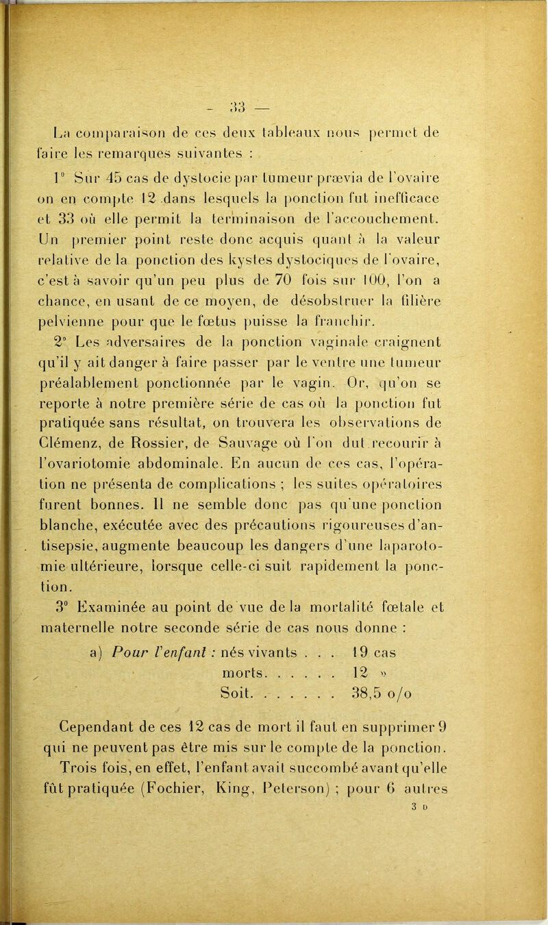 La comparaison de ces deux tableaux nous permet de faire les remarques suivantes : 1° Sur 45 cas de dystocie par tumeur prævia de l'ovaire on en compte 12 dans lesquels la ponction fut inefficace et 33 où elle permit la terminaison de l'accouchement. Un premier point reste donc acquis quant à la valeur relative de la ponction des kystes dystociques de l'ovaire, c’est à savoir qu’un peu plus de 70 fois sur 100, l’on a chance, en usant de ce moyen, de désobstruer la filière pelvienne pour que le fœtus puisse la franchir. 2° Les adversaires de la ponction vaginale craignent qu’il y ait danger à faire passer par le ventre une tumeur préalablement ponctionnée par le vagin. Or, qu’on se reporte à notre première série de cas où la ponction fut pratiquée sans résultat, on trouvera les observations de Clémenz, de Rossier, de Sauvage où l'on dut recourir à l’ovariotomie abdominale. En aucun de ces cas, l’opéra- tion ne présenta de complications ; les suites opératoires furent bonnes. 11 ne semble donc pas qu’une ponction blanche, exécutée avec des précautions rigoureuses d’an- tisepsie, augmente beaucoup les dangers d’une laparoto- mie ultérieure, lorsque celle-ci suit rapidement la ponc- tion. 3° Examinée au point de vue delà mortalité fœtale et maternelle notre seconde série de cas nous donne : a) Pour Venfant : nés vivants ... 19 cas morts 12 » Soit 38,5 o/o Cependant de ces 12 cas de mort il faut en supprimer 9 qui ne peuvent pas être mis sur le compte de la ponction. Trois fois, en effet, l’enfant avait succombé avant qu’elle fût pratiquée (Fochier, King, Peterson) ; pour 6 autres