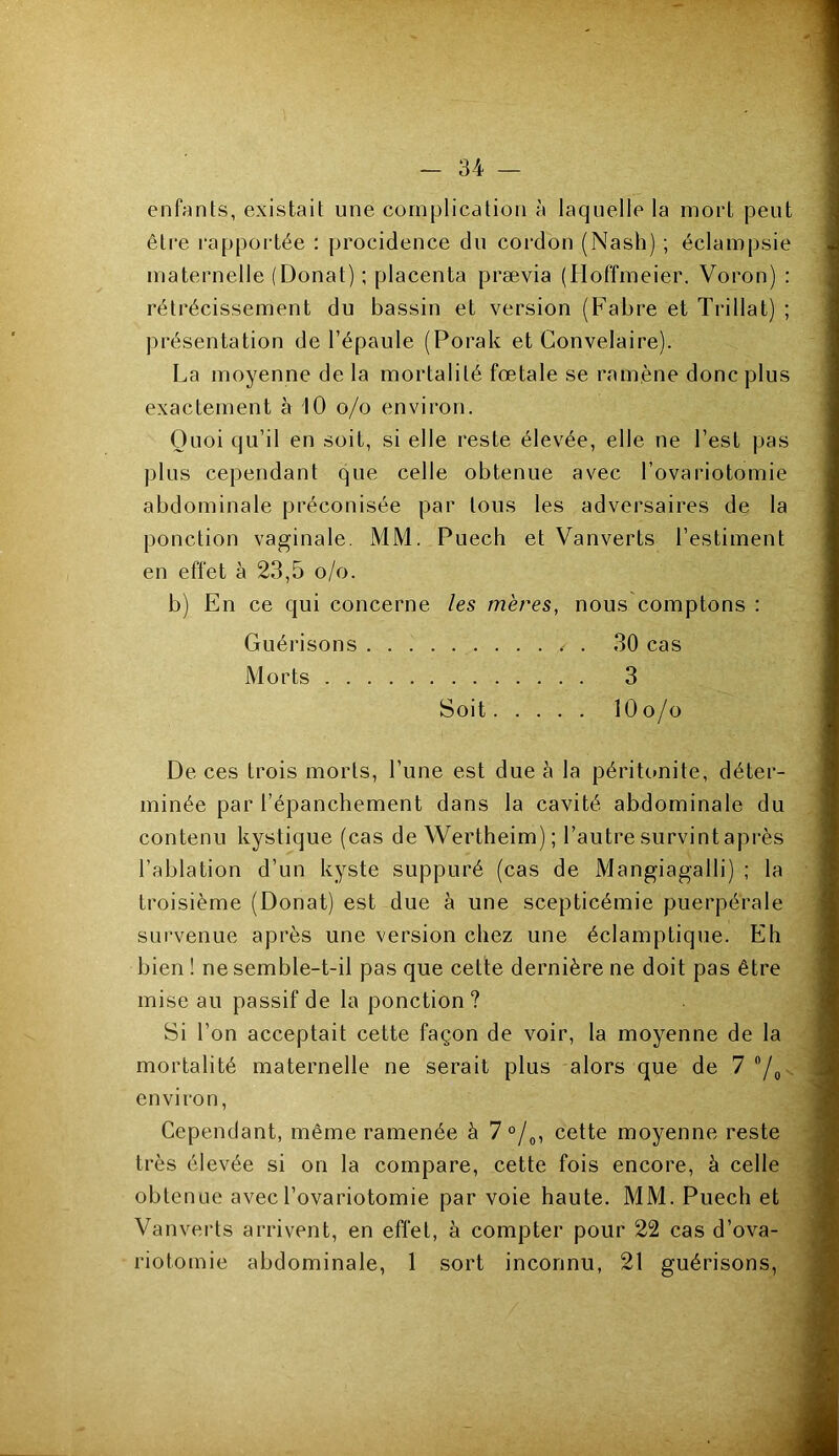enfants, existait une complication à laquelle la mort peut être rapportée : procidence du cordon (Nash) ; éclampsie maternelle (Donat) ; placenta prævia (Hoffmeier. Voron) : rétrécissement du bassin et version (Fabre et T ri lia t) ; présentation de l’épaule (Porak et Convelaire). La moyenne de la mortalité fœtale se ramène donc plus exactement à 10 o/o environ. Quoi qu’il en soit, si elle reste élevée, elle ne l’est pas plus cependant que celle obtenue avec l’ovariotomie abdominale préconisée par tous les adversaires de la ponction vaginale. MM. Puech et Vanverts l’estiment en effet à 23,5 o/o. b) En ce qui concerne les mères, nous comptons : Guérisons / . 30 cas Morts 3 Soit 10 o/o De ces trois morts, l’une est due à la péritonite, déter- minée par l’épanchement dans la cavité abdominale du contenu kystique (cas de Wertheim); l’autre survint après l’ablation d’un kyste suppuré (cas de Mangiagalli) ; la troisième (Donat) est due à une scepticémie puerpérale survenue après une version chez une éclamptique. Eh bien ! ne semble-t-il pas que cette dernière ne doit pas être mise au passif de la ponction? Si l’on acceptait cette façon de voir, la moyenne de la mortalité maternelle ne serait plus alors que de 7 °/0 environ, Cependant, même ramenée à 7 °/0, cette moyenne reste très élevée si on la compare, cette fois encore, à celle obtenue avec l’ovariotomie par voie haute. MM. Puech et Vanverts arrivent, en effet, à compter pour 22 cas d’ova- riotomie abdominale, 1 sort inconnu, 21 guérisons,