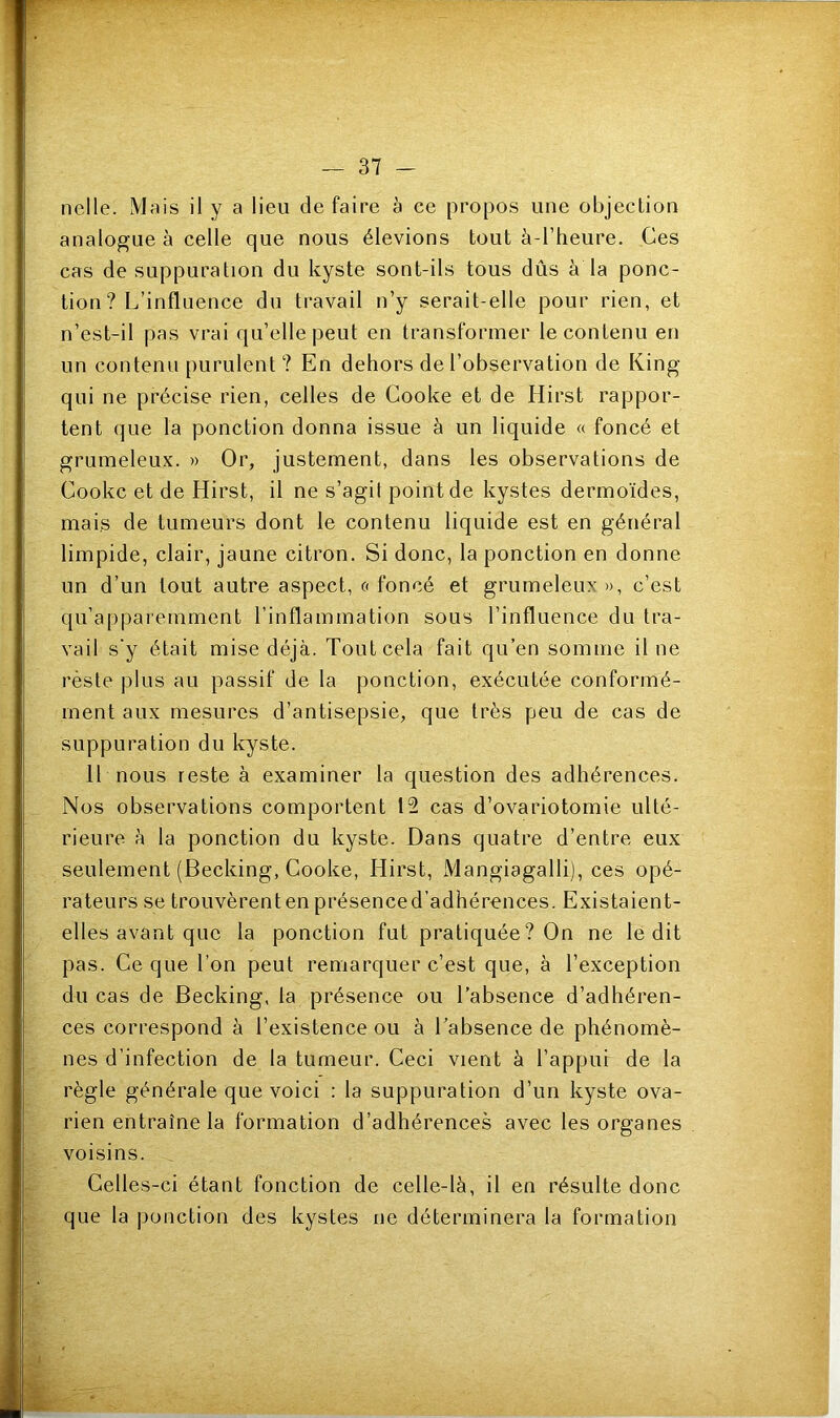 nclle. Mais il y a lieu de faire à ce propos line objection analogue à celle que nous élevions tout à-l’heure. Ces cas de suppuration du kyste sont-ils tous dûs à la ponc- tion ? L’influence dn travail n’y serait-elle pour rien, et n’est-il pas vrai qu’elle peut en transformer le contenu en un contenu purulent ? En dehors de l’observation de King qui ne précise rien, celles de Cooke et de Hirst rappor- tent que la ponction donna issue à un liquide « foncé et grumeleux. » Or, justement, dans les observations de Cooke et de Hirst, il ne s’agit point de kystes dermoïdes, mais de tumeurs dont le contenu liquide est en général limpide, clair, jaune citron. Si donc, la ponction en donne un d’un tout autre aspect, « foncé et grumeleux », c’est qu’apparemment l’inflammation sous l’influence du tra- vail s‘y était mise déjà. Tout cela fait qu’en somme il ne reste plus au passif de la ponction, exécutée conformé- ment aux mesures d’antisepsie, que très peu de cas de suppuration du kyste. 11 nous reste à examiner la question des adhérences. Nos observations comportent 15 cas d’ovariotomie ulté- rieure à la ponction du kyste. Dans quatre d’entre eux seulement (Becking, Cooke, Hirst, Mangiagalli), ces opé- rateurs se trouvèrent en présence d’adhérences. Existaient- elles avant que la ponction fut pratiquée? On ne ledit pas. Ce que l’on peut remarquer c’est que, à l’exception du cas de Becking, la présence ou l’absence d’adhéren- ces correspond à l’existence ou à l’absence de phénomè- nes d’infection de la tumeur. Ceci vient à l’appui de la règle générale que voici : la suppuration d’un kyste ova- rien entraîne la formation d’adhérences avec les organes voisins. Celles-ci étant fonction de celle-là, il en résulte donc que la ponction des kystes ne déterminera la formation