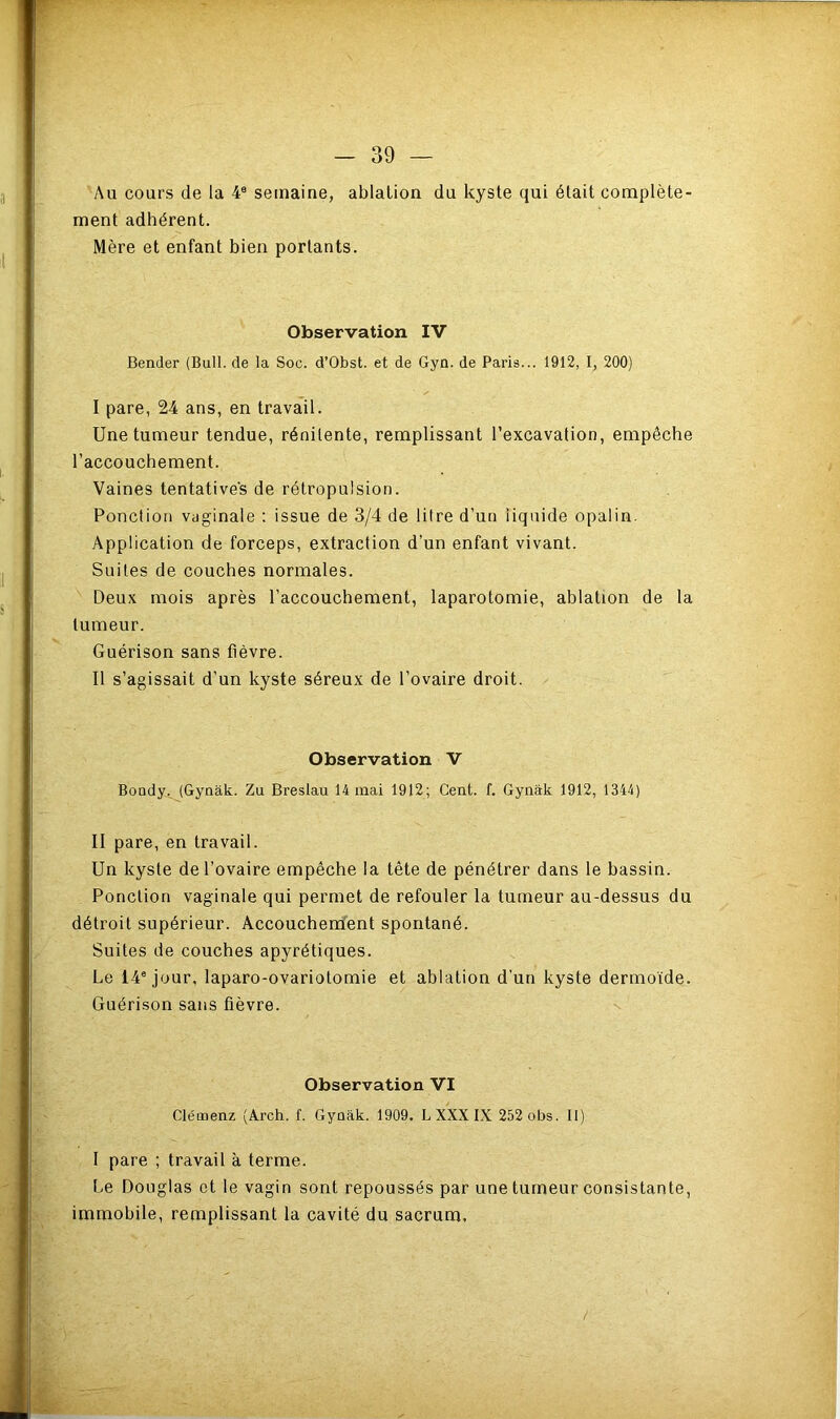 Au cours de la 4e semaine, ablation du kyste qui était complète- ment adhérent. Mère et enfant bien portants. Observation IV Bender (Bull, de la Soc. d’Obst. et de Gyn. de Paris... 1912, I, 200) I pare, 24 ans, en travail. Une tumeur tendue, rénilente, remplissant l’excavation, empêche l’accouchement. Vaines tentatives de rétropulsion. Ponction vaginale : issue de 3/4 de litre d’un liquide opalin. Application de forceps, extraction d’un enfant vivant. Suites de couches normales. Deux mois après l’accouchement, laparotomie, ablation de la tumeur. Guérison sans fièvre. II s’agissait d’un kyste séreux de l’ovaire droit. Observation V Boudy, (Gynâk. Zu Breslau 14 mai 1912; Cent. f. Gynâk 1912, 1344) II pare, en travail. Un kyste de l'ovaire empêche la tête de pénétrer dans le bassin. Ponction vaginale qui permet de refouler la tumeur au-dessus du détroit supérieur. Accouchement spontané. Suites de couches apyrétiques. Le 14e jour, laparo-ovariotomie et ablation d’un kyste dermoïde. Guérison sans fièvre. Observation VI Clémenz (Arch. f. Gynak. 1909. L XXX IX 252 obs. II) I pare ; travail à terme. Le Douglas et le vagin sont repoussés par une tumeur consistante, immobile, remplissant la cavité du sacrum, /