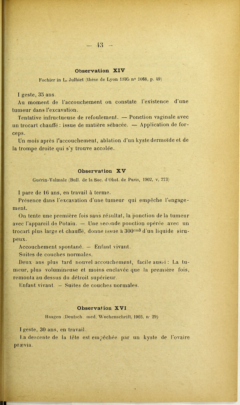 Fochier in L. Julhiet (thèse de Lyon 1S95 n° 1068, p. 49) I geste, 35 ans. Au moment de l’accouchement on constate l’existence d’une tumeur dans l’excavation. Tentative infructueuse de refoulement. — Ponction vaginale avec un trocart chauffé: issue de matière sébacée. — Application de for- ceps. Un mois après l’accouchement, ablation d’un kyste dermoïde et de la trompe droite qui s’y trouve accolée. Observation XV Guérin-Valmale (Bull, de la Soc. d'Obst. de Paris, 1902, v, 273) I pare de 16 ans, en travail à terme. Présence dans l’excavation d’une tumeur qui empêche l’engage- ment. On tente une première fois sans résultat, la ponction de la tumeur avec l’appareil de Potain. — Une seconde ponction opérée avec un trocart plus large et chauffé, donne issue à 300cm3 d’un liquide siru- peux. Accouchement spontané. — Enfant vivant. Suites de couches normales. Deux ans plus tard nouvel accouchement, facile aus?i : La tu- meur, plus volumineuse et moins enclavée que la première fois, remonta au-dessus du détroit supérieur. Enfant vivant — Suites de couches normales. Observai ion XVI Haageo (Deutsch. med. Wochenschrift, 1903. n- 29) I geste, 30 ans, en travail. l a descente de la tête est empêchée par un kyste de l’ovaire prsevia.