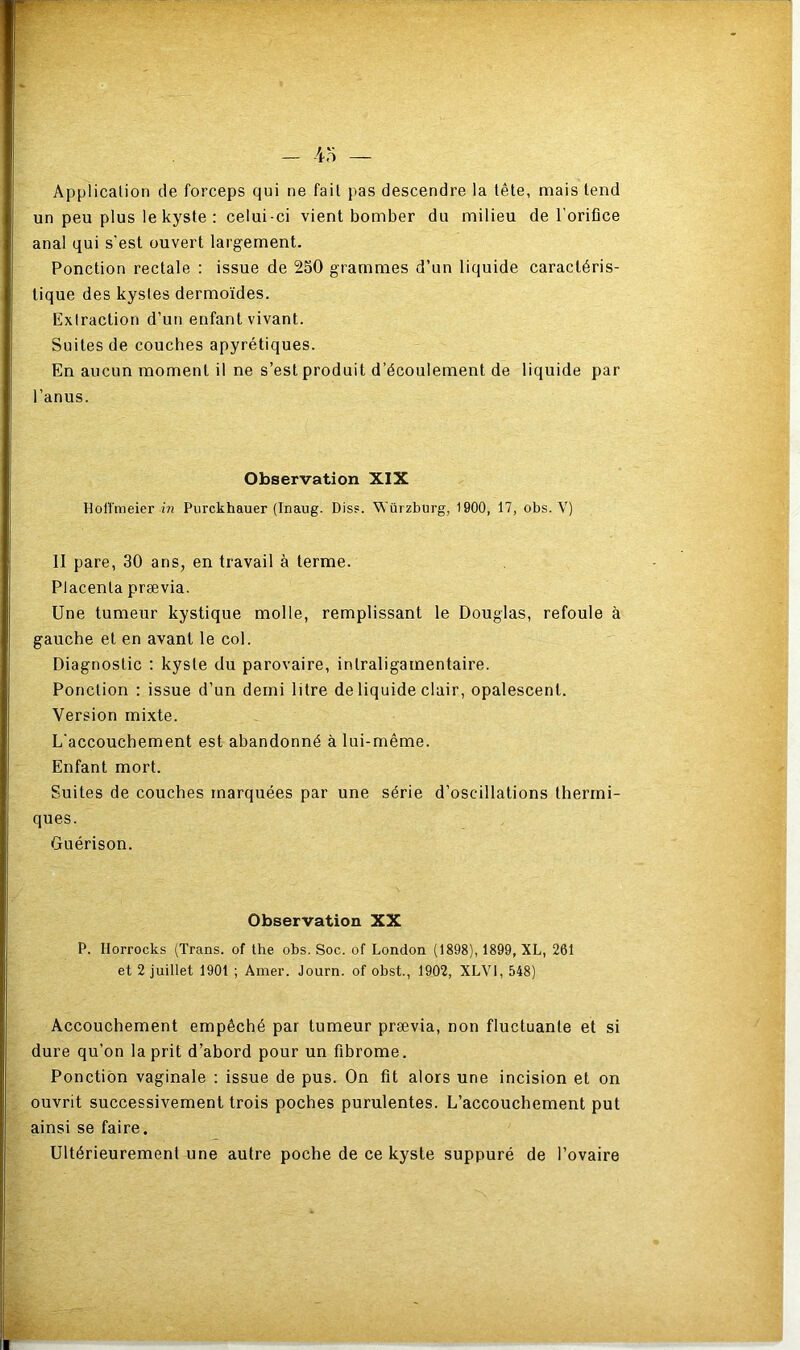 Application de forceps qui ne fait pas descendre la tête, mais tend un peu plus le kyste : celui-ci vient bomber du milieu de l'orifice anal qui s'est ouvert largement. Ponction rectale : issue de 250 grammes d’un liquide caractéris- tique des kystes dermoïdes. Extraction d’un enfant vivant. Suites de couches apyrétiques. En aucun moment il ne s’est produit d’écoulement de liquide par l’anus. Observation XIX Hol'fmeier in Purckhauer (Inaug. Dis?. Würzburg, 1900, 17, obs. V) II pare, 30 ans, en travail à terme. Placenta prævia. Une tumeur kystique molle, remplissant le Douglas, refoule à gauche et en avant le col. Diagnostic : kyste du parovaire, inlraligamentaire. Ponction : issue d’un demi litre de liquide clair, opalescent. Version mixte. L'accouchement est abandonné à lui-même. Enfant mort. Suites de couches marquées par une série d’oscillations thermi- ques. Guérison. Observation XX P. Horrocks (Trans. of the obs. Soc. of London (1898), 1899, XL, 261 et 2 juillet 1901 ; Amer. Journ. of obst., 1902, XLV1, 548) Accouchement empêché par tumeur prævia, non fluctuante et si dure qu’on la prit d’abord pour un fibrome. Ponction vaginale : issue de pus. On fit alors une incision et on ouvrit successivement trois poches purulentes. L’accouchement put ainsi se faire. Ultérieurement une autre poche de ce kyste suppuré de l’ovaire