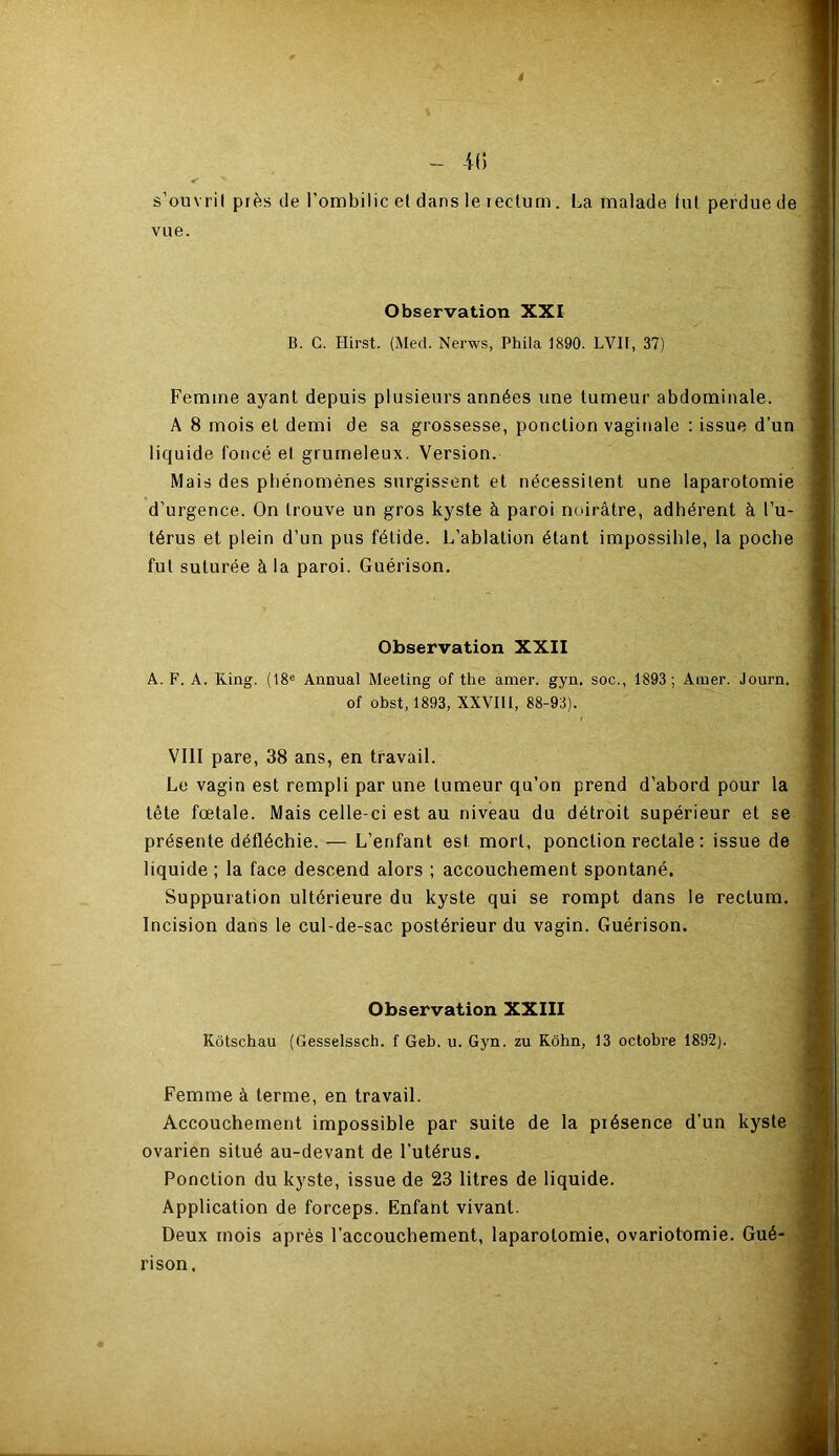 — -K) s’ouvril près de l’ombilic et dans le rectum. La malade fut perdue de vue. Observation XXI B. G. Hirst. (Med. Nerws, Phila 1890. LV1I, 37) Femme ayant depuis plusieurs années une tumeur abdominale. A 8 mois et demi de sa grossesse, ponction vaginale : issue d'un liquide foncé et grumeleux. Version. Mais des phénomènes surgissent et nécessitent une laparotomie d’urgence. On trouve un gros kyste à paroi noirâtre, adhérent à l’u- térus et plein d’un pus fétide. L’ablation étant impossihle, la poche fut suturée à la paroi. Guérison. Observation XXII A. F. A. King. (18e Annual Meeting of the amer. gyn. soc., 1893; Amer. Journ. of obst, 1893, XXVIII, 88-93). VIII pare, 38 ans, en travail. Le vagin est rempli par une tumeur qu’on prend d’abord pour la tête fœtale. Mais celle-ci est au niveau du détroit supérieur et se présente défléchie. — L’enfant est mort, ponction rectale : issue de liquide ; la face descend alors ; accouchement spontané. Suppuration ultérieure du kyste qui se rompt dans le rectum. Incision dans le cul-de-sac postérieur du vagin. Guérison. Observation XXIII Kôtschau (Gesselssch. f Geb. u. Gyn. zu Kohn, 13 octobre 1892;. Femme à terme, en travail. Accouchement impossible par suite de la présence d’un kyste ovarien situé au-devant de l’utérus. Ponction du kyste, issue de 23 litres de liquide. Application de forceps. Enfant vivant. Deux mois après l'accouchement, laparotomie, ovariotomie. Gué- rison,