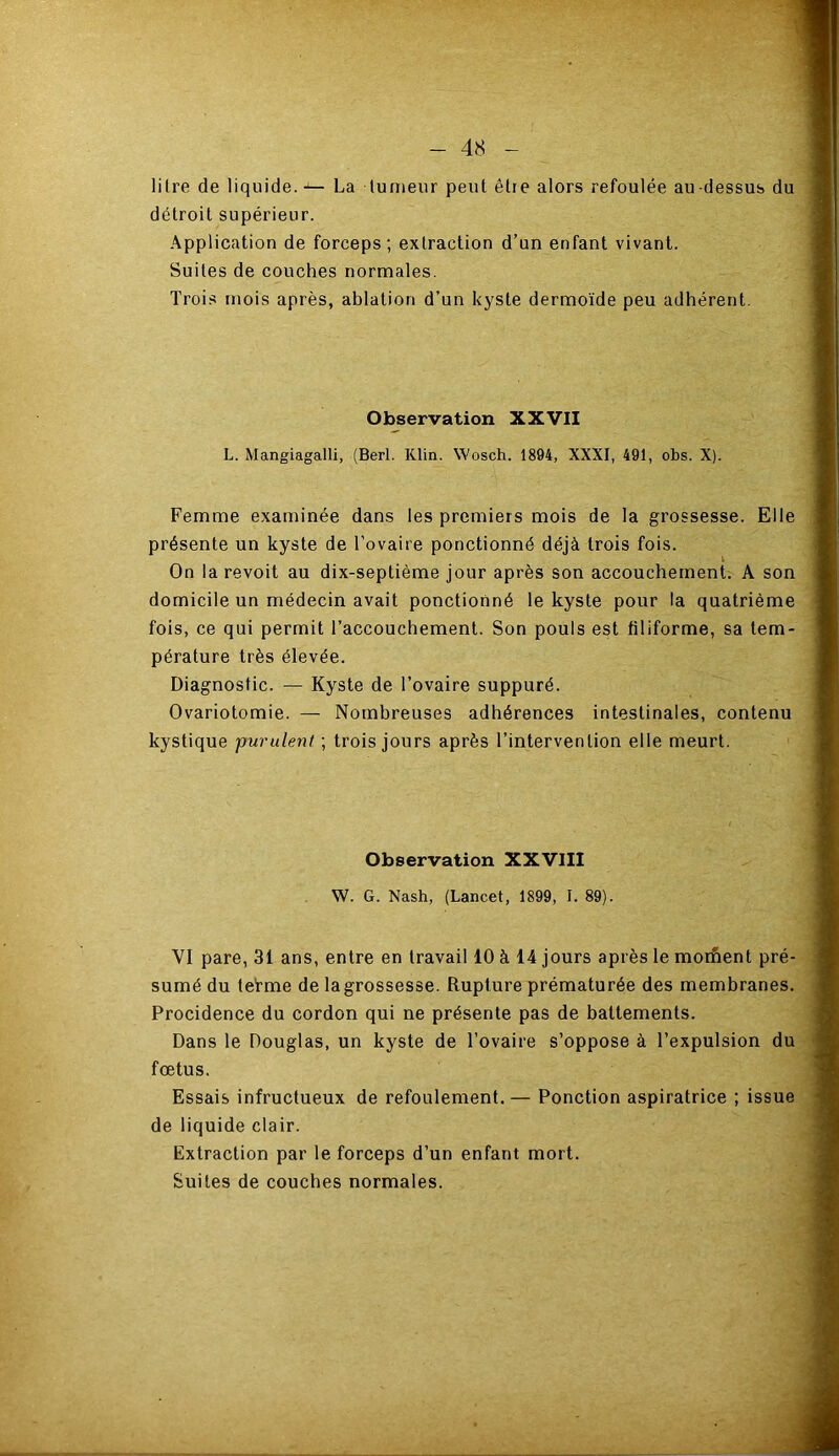 lilre de liquide. -— La tumeur peut être alors refoulée au-dessus du détroit supérieur. Application de forceps; extraction d’un enfant vivant. Suites de couches normales. Trois mois après, ablation d’un kyste dermoïde peu adhérent. Observation XXVII L. Mangiagalli, (Berl. Klin. Wosch. 1894, XXXI, 491, obs. X). Femme examinée dans les premiers mois de la grossesse. Elle présente un kyste de l’ovaire ponctionné déjà trois fois. On la revoit au dix-septième jour après son accouchement. A son domicile un médecin avait ponctionné le kyste pour la quatrième fois, ce qui permit l’accouchement. Son pouls est filiforme, sa tem- pérature très élevée. Diagnostic. — Kyste de l’ovaire suppuré. Ovariotomie. — Nombreuses adhérences intestinales, contenu kystique purulent ; trois jours après l’intervention elle meurt. Observation XXVIII W. G. Nash, (Lancet, 1899, I. 89). YI pare, 31 ans, entre en travail 10 à 14 jours après le moment pré- sumé du tefme de la grossesse. Rupture prématurée des membranes. Procidence du cordon qui ne présente pas de battements. Dans le Douglas, un kyste de l’ovaire s’oppose à l’expulsion du foetus. Essais infructueux de refoulement.— Ponction aspiratrice ; issue de liquide clair. Extraction par le forceps d’un enfant mort. Suites de couches normales.