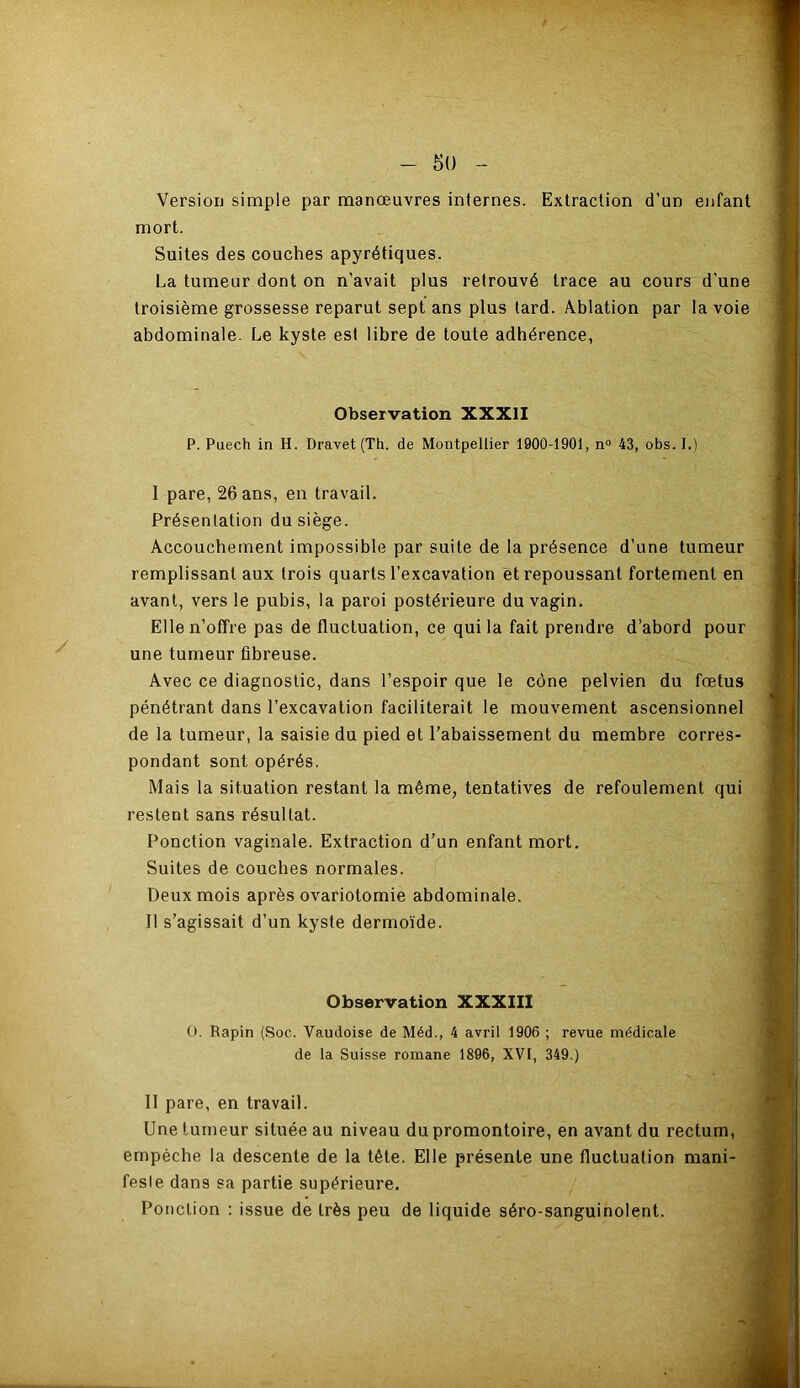 Version simple par manœuvres internes. Extraction d’un enfant mort. Suites des couches apyrétiques. La tumeur dont on n’avait plus retrouvé trace au cours d’une troisième grossesse reparut sept ans plus tard. Ablation par la voie abdominale. Le kyste est libre de toute adhérence, y Observation XXXII P. Puech in H. Dravet (Th. de Montpellier 1900-1901, n° 43, obs. I.) I pare, 26 ans, en travail. Présentation du siège. Accouchement impossible par suite de la présence d’une tumeur remplissant aux trois quarts l’excavation et repoussant fortement en avant, vers le pubis, la paroi postérieure du vagin. Elle n’offre pas de fluctuation, ce qui la fait prendre d’abord pour une tumeur fibreuse. Avec ce diagnostic, dans l’espoir que le cône pelvien du fœtus pénétrant dans l’excavation faciliterait le mouvement ascensionnel de la tumeur, la saisie du pied et l’abaissement du membre corres- pondant sont opérés. Mais la situation restant la même, tentatives de refoulement qui restent sans résultat. Ponction vaginale. Extraction d’un enfant mort. Suites de couches normales. Deux mois après ovariotomie abdominale. 11 s’agissait d’un kyste dermoïde. Observation XXXIII O. Rapin (Soc. Vaudoise de Méd., 4 avril 1906 ; revue médicale de la Suisse romane 1896, XVI, 349.) 11 pare, en travail. Une tumeur située au niveau du promontoire, en avant du rectum, empêche la descente de la tête. Elle présente une fluctuation mani- fesle dans sa partie supérieure. Ponction : issue de très peu de liquide séro-sanguinolent.