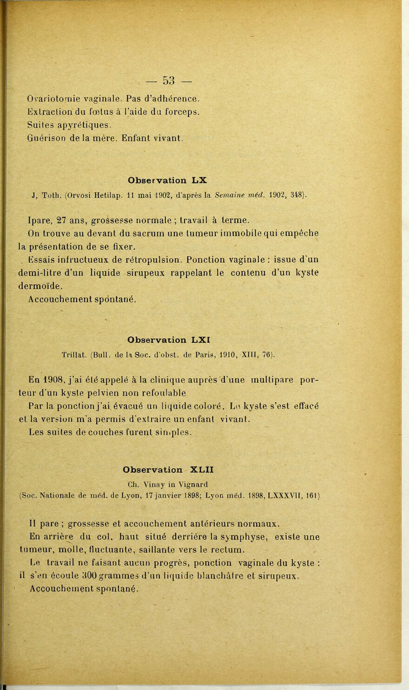 Ovariotomie vaginale. Pas d’adhérence. Extraction du fœtus à l’aide du forceps. Suites apyrétiques. Guérison de la mère. Enfant vivant. Observation LX J, Toth. (Orvosi Hetilap. 11 mai 1902, d’après la Semaine méd. 1902, 348). Ipare, 27 ans, grossesse normale; travail à terme. On trouve au devant du sacrum une tumeur immobile qui empêche la présentation de se fixer. Essais infructueux de rétropulsion. Ponction vaginale : issue d’un demi-litre d’un liquide sirupeux rappelant le contenu d’un kyste dermoïde. Accouchement spontané. Observation LXI Trillat. (Bull, de U Soc. d’obst. de Paris, 1910, XIII, 76). En 1908, j’ai été appelé à la clinique auprès d’une multipare por- teur d'un kyste pelvien non refoulable Par la ponction j’ai évacué un liquide coloré. Lu kyste s’est effacé et la version m’a permis d'extraire un enfant vivant. Les suites de couches furent simples. Observation XLII Ch. Vinay in Vignard (Soc. Nationale de méd. de Lyon, 17 janvier 1898; Lyon méd. 1898, LXXXV1I, 161) II pare ; grossesse et accouchement antérieurs normaux. En arrière du col, haut situé derrière la symphyse, existe une tumeur, molle, fluctuante, saillante vers le rectum. Le travail ne faisant aucun progrès, ponction vaginale du kyste : il s’en écoule 300grammes d’un liquide blanchâtre et sirupeux. Accouchement spontané.