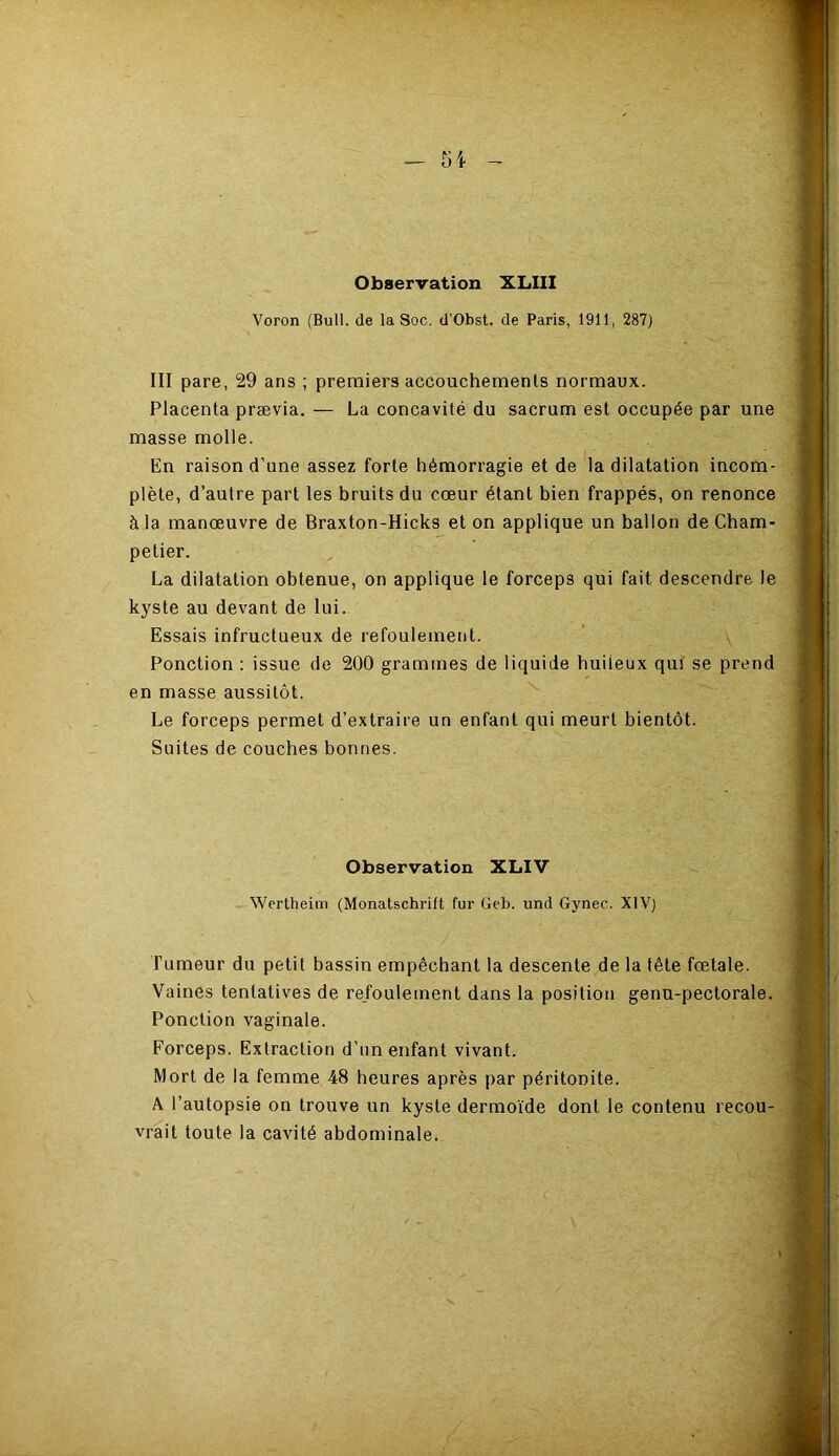 Observation XLIII Voron (Bull, de la Soc. d'Obst. de Paris, 1911, 287) III pare, 29 ans ; premiers accouchements normaux. Placenta prævia. — La concavité du sacrum est occupée par une masse molle. En raison d’une assez forte hémorragie et de la dilatation incom- plète, d’autre part les bruits du cœur étant bien frappés, on renonce à la manœuvre de Braxton-Hicks et on applique un ballon de Cham- petier. La dilatation obtenue, on applique le forceps qui fait descendre le kyste au devant de lui. Essais infructueux de refoulement. Ponction : issue de 200 grammes de liquide huileux qui se prend en masse aussitôt. Le forceps permet d’extraire un enfant qui meurt bientôt. Suites de couches bonnes. Observation XLIV Wertheim (Monatschrift fur Geb. und Gynec. XIV) fumeur du petit bassin empêchant la descente de la tête fœtale. Vaines tentatives de refoulement dans la position genu-pectorale. Ponction vaginale. Forceps. Extraction d’un enfant vivant. Mort de la femme 48 heures après par péritonite. A l’autopsie on trouve un kyste dermoïde dont le contenu recou- vrait toute la cavité abdominale.