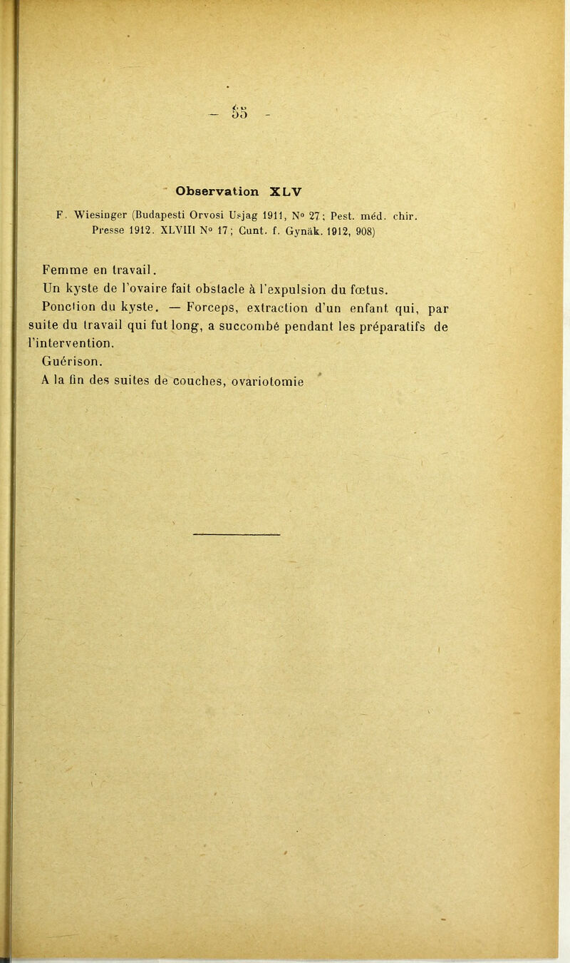 -T— •• — 00 Observation XLV F. Wiesinger (Budapesti Orvosi Usjag 1911, N° 27; Pest. méd. chir. Presse 1912. XLVIIl N° 17; Gunt. f. Gynak. 1912, 908) Femme en travail. Un kyste de l’ovaire fait obstacle à l’expulsion du fœtus. Ponction du kyste. — Forceps, extraction d’un enfant qui, par suite du travail qui fut long, a succombé pendant les préparatifs de l’intervention. Guérison. A la fin des suites de couches, ovariotomie