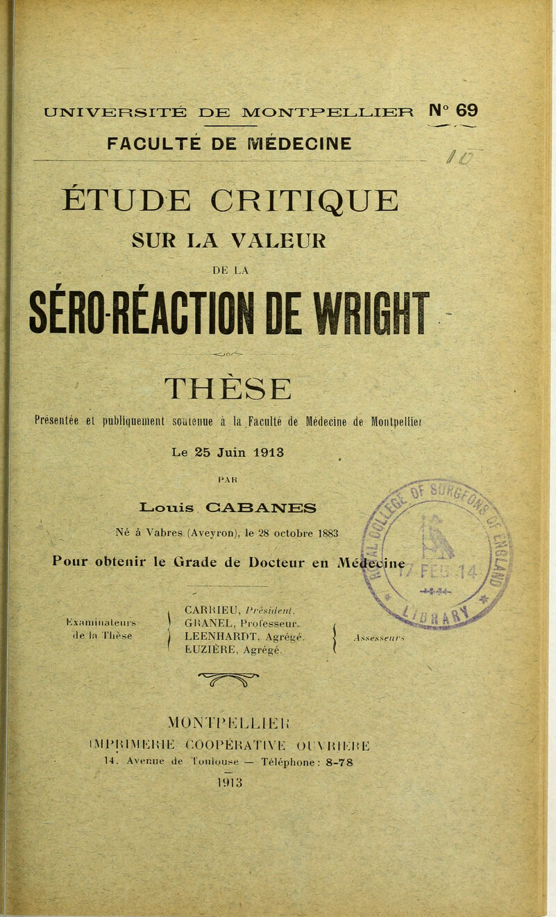 UNIVERSITÉ DE MONTPELLIER N° 69 FACULTE DE MEDECINE ÉTUDE CRITIQUE SUR LA VALEUR DE LA SÉRO RÉACTION DE WRIG! THÈSE Présentée et publiquement soutenue à la Faculté de Médecine de Montpelliei Le 25 Juin 1913 PA R Louis CABANES Né à Vabres (Aveyron), le 28 octobre 1883 r/ Pour obtenir le Grade de Docteur en Médecine ce Examinateurs' île la Thèse CARHIEU, Président. GliANEL, Professeur, LEENHARDT, Agrégé. EUZIÉRE, Agrégé. Assesseurs BkïS MON ITT LUE II iMPItlMKKlK -CO.OPÉRATIVK 01 \ HI Kli U 14. Avenue de Toulouse — Téléphone: 8-78 1913