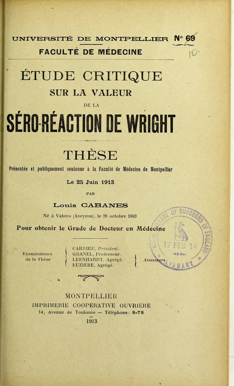 FACULTE DE MEDECINE \0' ÉTUDE CRITIQUE SUR LA VALEUR DE LA SÉRO RÉACTION DE WRIGHT THÈSE Présentée et publiquement soutenue à la Faculté de Médecine de Montpellier Le 25 Juin 1913 PAR Louis CABANES Né à Vabres (Aveyron), le 28 octobre 1883 U U Pour obtenir le Grade de Docteur en Médecine - LÉk Examinateurs de la Thèse CARRIEU, Président. GRANEL, Professeur. LEENHARDT, Agrégé. EUZIÈRE, Agrégé. Assesseurs MONTPELLIER IMPRIMERIE COOPÉRATIVE OUVRIÈRE 14, Avenue de Toulouse — Téléphone: 8-78 1913