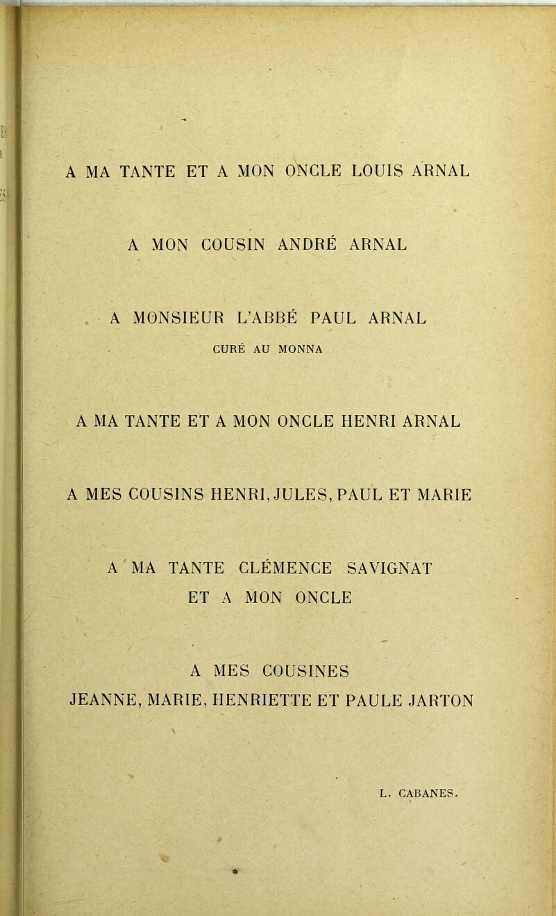 A MA TANTE ET A MON ONCLE LOUIS ARNAL A MON COUSIN ANDRÉ ARNAL A MONSIEUR L’ABBÉ PAUL ARNAL CURÉ AU MONNA A MA TANTE ET A MON ONCLE HENRI ARNAL A MES COUSINS HENRI, JULES, PAUL ET MARIE A MA TANTE CLÉMENCE SAVIGNAT ET A MON ONCLE A MES COUSINES JEANNE, MARIE, HENRIETTE ET PAULE JARTON