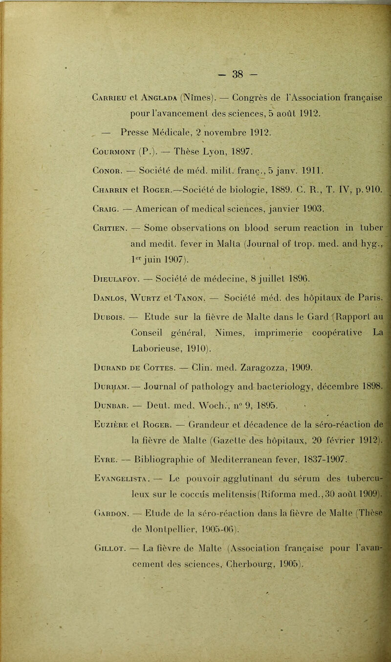 Carrieu et. Anglada (Nîmes). — Congrès de l’Association française , pour l’avancement des sciences, 5 août 1912. — Presse Médicale, 2 novembre 1912. Courmont (P.). — Thèse Lyon, 1897. Conor. — Société de méd. milit. franç., 5 janv. 1911. Charrin et Roger.—Société de biologie, 1889. C. R., T. IV, p.910. Craig. — American of medical sciences, janvier 1903, Critien. — Somc observations on blood sérum reaclion in Luber j and médit, lever in Malta (Journal of trop. med. and hyg-, | 1er juin 1907). Dieulaeoy. — Société de médecine, 8 juillet 1896. Danlos, Wurtz cLTanon. — Société méd. des hôpitaux de Paris. ! Dubois. — Etude sur la fièvre de Malte dans le Gard (Rapport au ; Conseil général, Nimes, imprimerie coopérative La i Laborieuse, 1910). Durand de Cottes. — Clin. med. Zaragozza, 1909. Durham.— Journal of pathology and bacleriology, décembre 1898. > Dunbar. — Deut. med. Woch.', n° 9, 1895. Euzière et Roger. — Grandeur et décadence de la séro-réaclion de ' la fièvre de Malte (Gazette des hôpitaux, 20 février 1912).] Eyre. — bibliographie of Mediterranean fever, 1837-1907. Evangelista. — Le pouvoir agglutinant du sérum des tubercu- leux sur le coccüs melitensis(Riforma med.,30 août 1909b Gardon. — Etude de la séro-réaclion dans la fièvre de Malle (Thèse de Montpellier, 1905-06). Gillot. — La fièvre de Malte (Association française pour l’avan- cement des sciences, Cherbourg, 1905). ; ■' ,.V J