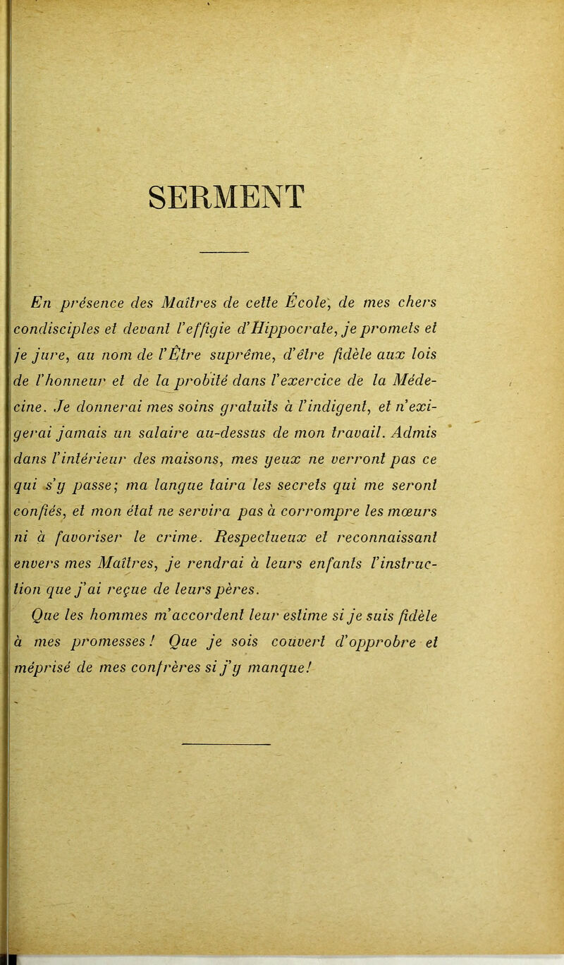 SERMENT En présence des Maîtres de cette École', de mes chers condisciples et devant Veffigie d’Hippocrate, je promets et je jure, au nom de l’Être suprême, d’être fidèle aux lois de l’honneur et de la probité dans l’exercice de la Méde- cine. Je donnerai mes soins gratuits à l’indigent, et n’exi- gerai jamais un salaire au-dessus de mon travail. Admis dans l’intérieur des maisons, mes yeux ne verront pas ce qui s’y passe; ma langue taira les secrets qui me seront confiés, et mon étal ne servira pas à corrompre les mœurs ni à favoriser le crime. Respectueux et reconnaissant envers mes Maîtres, je rendrai à leurs enfants l’instruc- tion que j’ai reçue de leurs pères. Que les hommes m accordent leur estime si je suis fidèle à mes promesses ! Que je sois couvert cl’opprobre et méprisé de mes confrères si j’y manque!