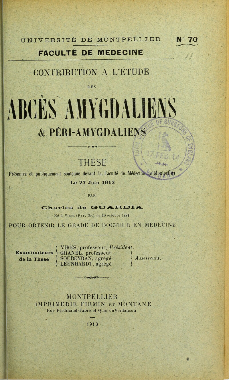 FACULTÉ DE MEDECINE CONTRIBUTION A L’ÉTUDE DES & PÉRI-AMYGDALIENS THÈSE Présentée et publiquement soutenue devant la Faculté de Médecine de Montpellier ■T- ■ Le 27 Juin 1913 PAR Charles de C3-HJ A.JH.DI A. ~Sé à Vinça (Pyr.-Or.), to 10 octobre 1884 POUR OBTENIR LE GRADE DE DOCTEUR EN MÉDECINE ( VIRES, professeur, Président. Examinateurs \ GRANEL, professeur J de la Thèse ) SOUBEYRAN, agrégé > Assesseurs. ( LEENHARDT, agrégé ] MONTPELLIER IMPRIMERIE FIRMIN et MONTANE Rue Ferdinand-Fabre el Quai duVerdanson 1913 »