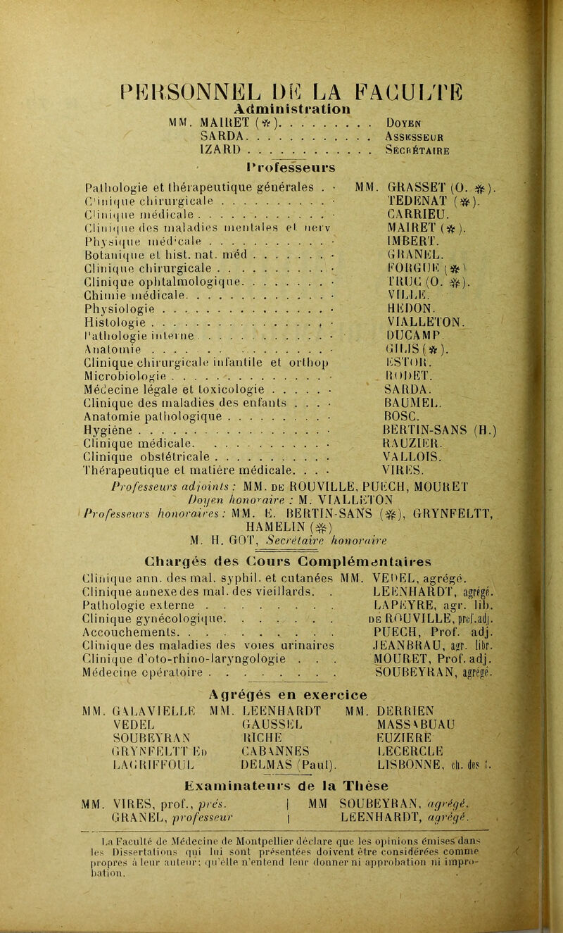 PERSONNEL DE LA FACULTE Administration MM. MAIUET (*) Doyen SARDA Assesseur 1ZARD Secrétaire Professeurs Pathologie et thérapeutique générales . • MM. GRASSET (0. ). C1 iiii«pie chirurgicale • TEDENAT (tft). C1 ini<4ne médicale ■ GARRIEU. Clin i') ne des maladies mentales et nerv MAlRET(ft). Physique méd’cale • IMBERT. Botanique et hist. nat. méd • GRANKL. Clinique chirurgicale . . . • FOBGtJlï (nfcV Clinique ophtalmologique ■ TRUC (O. YfO- Chimie médicale ■ VILLE. Physiologie . . • HEDON. Histologie , • VIALLETON. Pathologie interne - DIJCAMP. Anatomie - GILIS(&). Clinique chirurgicale infantile et orthop ESTOR. Microbiologie • RODET. Médecine légale et toxicologie • SARDA. Clinique des maladies des enfants . . . • BAUMEL. Anatomie pathologique • BOSC. Hygiène . • BERTLN-SANS (H.) Clinique médicale • RAUZIER. Clinique obstétricale VALLOIS. Thérapeutique et matière médicale. . . . VIRES. Professeurs adjoints: MM. de ROUVILLE, PUECH, MOURET Doyen honoraire : M. VIALLETON Professeurs honoraires: MM. E. BERTIN-SANS ($0, GRYNFELTT, HA MELIN (#) M. H. GOT, Secrétaire honoraire Chargés des Cours Complémentaires Clinique ann. des mal. syphil. et cutanées MM. VEDEL, agrégé. Clinique annexe des mal. des vieillards. . LEENHARDT, agrégé. Pathologie externe LA PEYRE, agr. lit). Clinique gynécologique de RGUVILLE, prtif.adj. Accouchements PUECH, Prof. adj. Clinique des maladies des voies urinaires JEANBRAU, agr. libr. Clinique d’oto-rhino-laryngologie . . . MOURET, Prof. adj. Médecine opératoire SOUBEYRAN, agrégé. Agrégés en exercice MM. GALAVIELLE M M. LEENHARDT MM. DERRIEN VEDEL GAUSSEL MASSVBUAU SOUBEYRAN RICHE EUZIERÈ GRYNFELTT En CAB\NNES LECERCLE LAGR1FFOUL DELMAS (Paul). LISBONNE, cil. dï? 1. examinateurs de la Thèse MM. VIRES, prof., près. j MM SOUBEYRAN, agrégé. GRANEL, professeur j LEENHARDT, agrégé. La Faculté de Médecine de Montpellier déclare que les opinions émises dans les Dissertations qui lui sont présentées doivent être considérées comme propres à leur auteur; qu’elle n’entend leur donner ni approbation ni impro- bation.