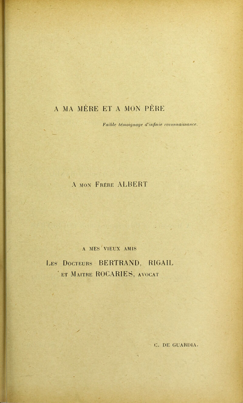A MA MÈRE ET A MON PÈRE Faible témoignage d'infinie reconnaissance. A mon Frère ALBERT A MES VIEUX AMIS j es1 Docteurs BERTRAND, RIGAIL et Maître ROCARIES, avocat /