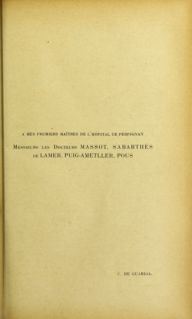 A MES PREMIERS MAÎTRES DE l’hOPITAL DE PERPIGNAN Messieurs les Docteurs MASSOT, SABARTHÉS de LAMER, PUIG-AMETLLER, POUS