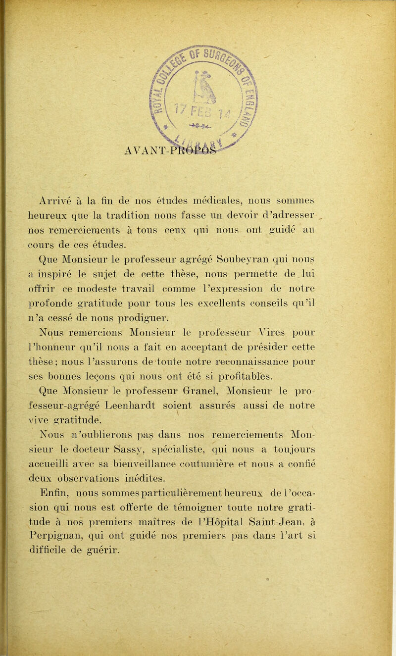 Arrivé à la fin de 110s études médicales, nous sommes heureux que la tradition nous fasse un devoir d’adresser _ nos remerciements à tous ceux qui nous ont guidé au cours de ces études. Que Monsieur le professeur agrégé Soubeyran qui nous a inspiré le sujet de cette thèse, nous permette de lui offrir ce modeste travail comme l’expression de notre profonde gratitude pour tous les excellents conseils qu’il n’a cessé de nous prodiguer. Nous remercions Monsieur le professeur Vires pour l’honneur qu’il nous a fait en acceptant de présider cette thèse; nous l’assurons de toute notre reconnaissance pour ses bonnes leçons qui nous ont été si profitables. Que Monsieur le professeur Granel, Monsieur le pro- fesseur-agrégé Leenhardt soient assurés aussi de notre vive gratitude. Nous n’oublierons pas dans nos remerciements Mon- sieur le docteur Sassy, spécialiste, qui nous a toujours accueilli avec sa bienveillance coutumière et nous a confié deux observations inédites. Enfin, nous sommes particulièrement heureux de l’occa- sion qui nous est offerte de témoigner toute notre grati- tude à nos premiers maîtres de l’Hôpital Saint-Jean, à Perpignan, qui ont guidé nos premiers pas dans l’art si difficile de guérir.