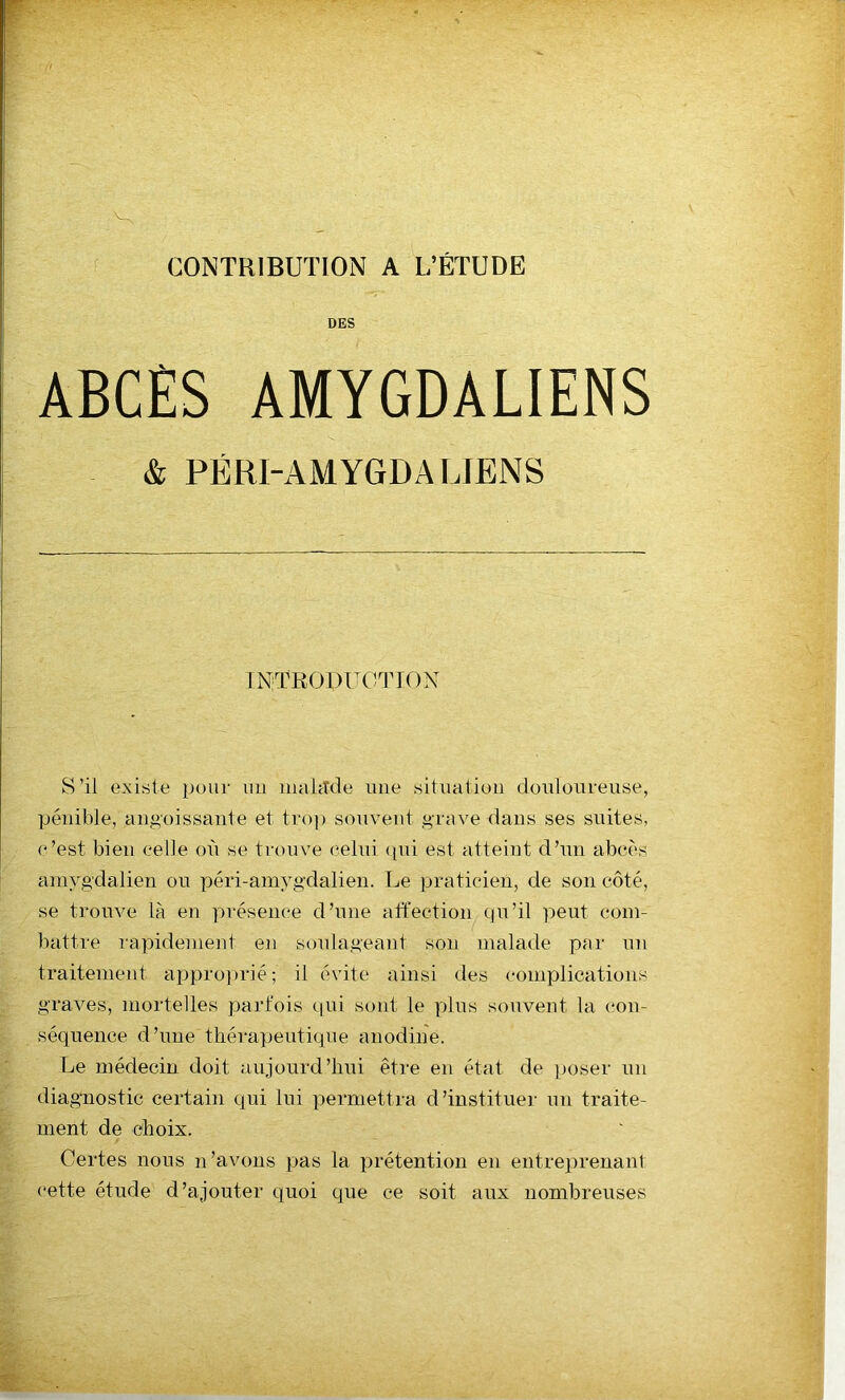 CONTRIBUTION A L’ÉTUDE DES ABCÈS AMYGDALIENS & PÉRI-AMYGDA LIENS INTRODUCTION S’il existe pour un mahtde une situation douloureuse, pénible, angoissante et trop souvent grave dans ses suites, c’est bien celle où se trouve celui qui est atteint d’un abcès araygdalien ou péri-amygdalien. Le praticien, de son côté, se trouve là en présence d’une affection qu’il peut com- battre rapidement en soulageant son malade par un traitement approprié; il évite ainsi des complications graves, mortelles parfois qui sont le plus souvent la con- séquence d’une thérapeutique anodine. Le médecin doit aujourd’hui être en état de poser un diagnostic certain qui lui permettra d’instituer un traite- ment de choix. Certes nous n’avons pas la prétention en entreprenant cette étude d’ajouter quoi que ce soit aux nombreuses