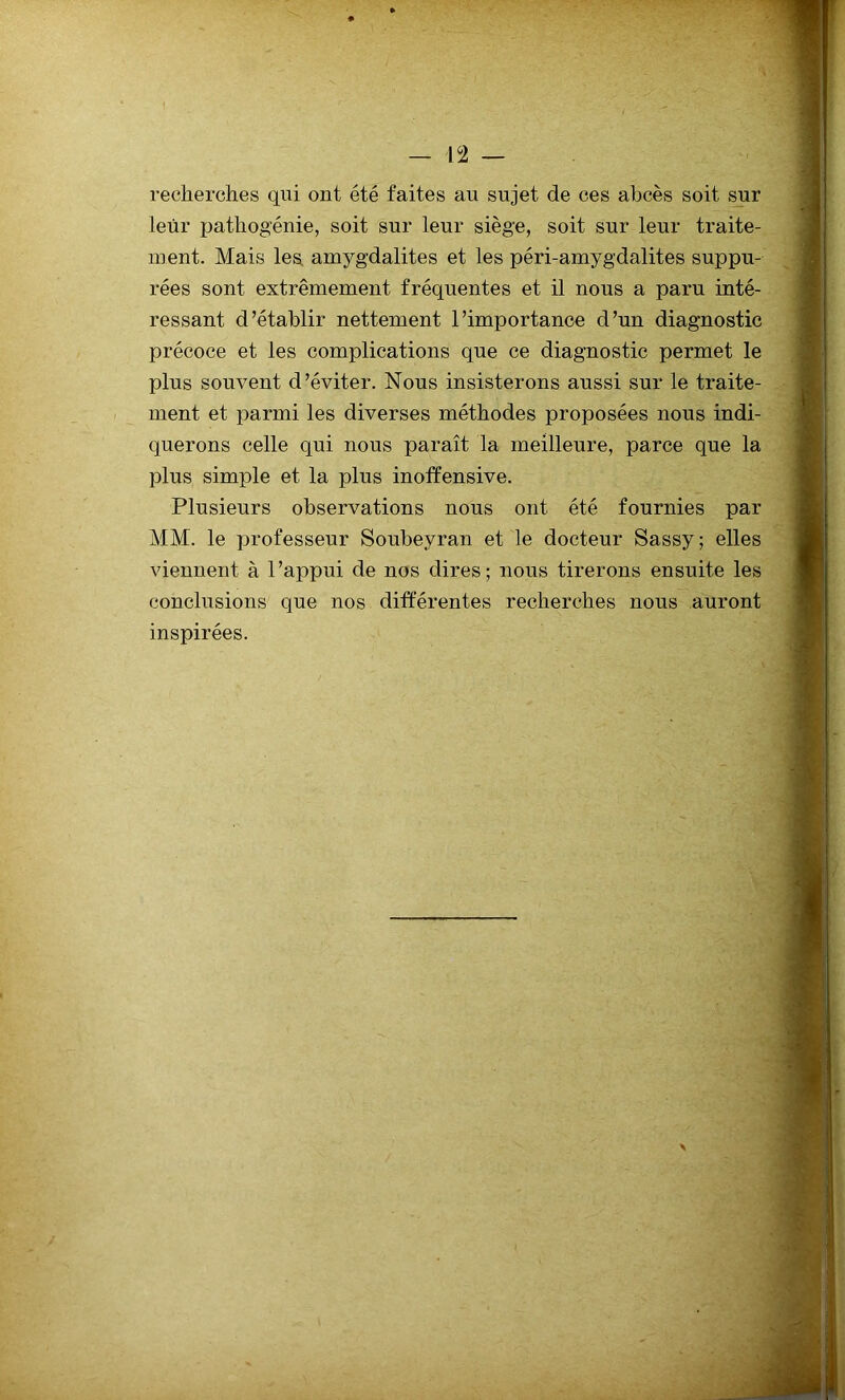 recherches qui ont été faites au sujet de ces abcès soit sur leur pathogénie, soit sur leur siège, soit sur leur traite- ment. Mais les amygdalites et les péri-amygdalites suppu- rées sont extrêmement fréquentes et il nous a paru inté- ressant d’établir nettement l’importance d’un diagnostic précoce et les complications que ce diagnostic permet le plus souvent d’éviter. Nous insisterons aussi sur le traite- ment et parmi les diverses méthodes proposées nous indi- querons celle qui nous paraît la meilleure, parce que la plus simple et la plus inoffensive. Plusieurs observations nous ont été fournies par MM. le professeur Soubeyran et le docteur Sassy; elles viennent à l’appui de nos dires; nous tirerons ensuite les conclusions que nos différentes recherches nous auront inspirées.