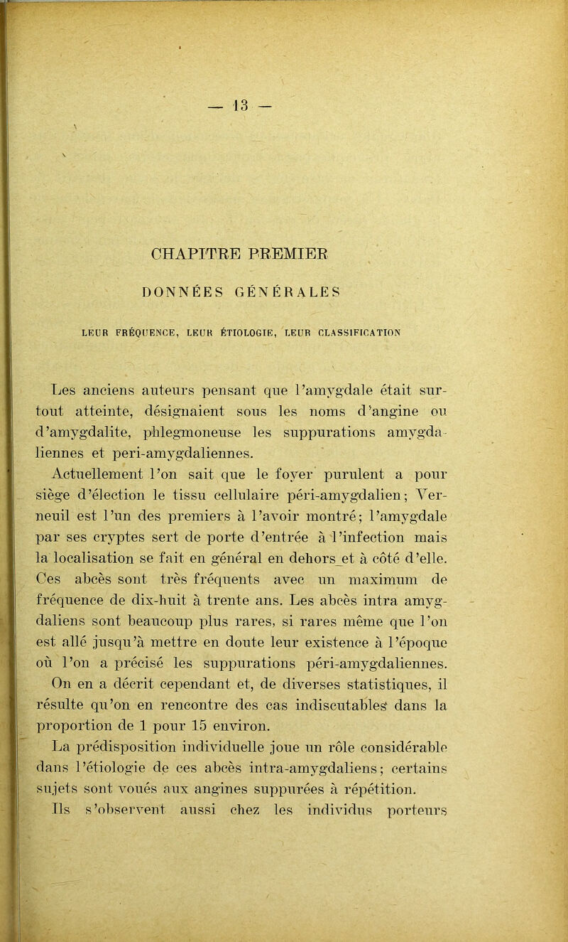 CHAPITRE PREMIER DONNÉES GÉNÉRALES LEUR FRÉQUENCE, LEUR ÉTIOLOGIE, LEUR CLASSIFICATION Les anciens auteurs pensant que l’amygdale était sur- tout atteinte, désignaient sous les noms d’angine ou d’amygdalite, pblegmoneuse les suppurations amygda- liennes et peri-amygdaliennes. Actuellement l’on sait que le foyer purulent a pour siège d’élection le tissu cellulaire péri-amygdalien; Ver- neuil est l’un des premiers à l’avoir montré; l’amygdale par ses cryptes sert de porte d’entrée à l’infection mais la localisation se fait en général en dehorset à côté d’elle. Ces abcès sont très fréquents avec un maximum de fréquence de dix-huit à trente ans. Les abcès intra amyg- daliens sont beaucoup plus rares, si rares même que l’on est allé jusqu’à mettre en doute leur existence à l’époque où l’on a précisé les suppurations péri-amygdaliennes. On en a décrit cependant et, de diverses statistiques, il résulte qu’on en rencontre des cas indiscutables dans la proportion de 1 pour 15 environ. La prédisposition individuelle joue un rôle considérable dans l’étiologie de ces abcès intra-amygdaliens; certains sujets sont voués aux angines supputées à répétition. Ils s’observent aussi chez les individus porteurs