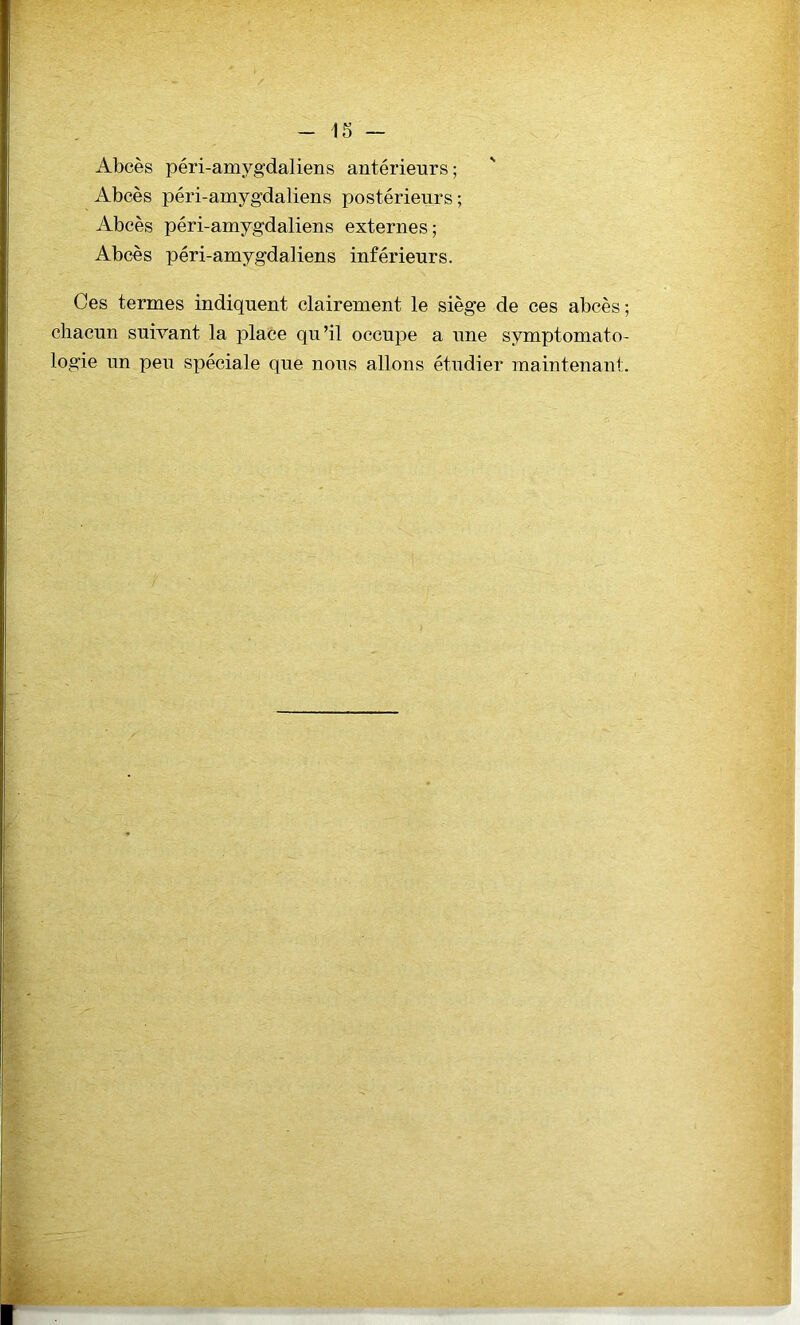 Abcès péri-amygdaliens antérieurs; Abcès péri-amygdaliens postérieurs; Abcès péri-amygdaliens externes; Abcès péri-amygdaliens inférieurs. Ces termes indiquent clairement le siège de ces abcès ; chacun suivant la place qu’il occupe a une symptomato- logie un peu spéciale que nous allons étudier maintenant.