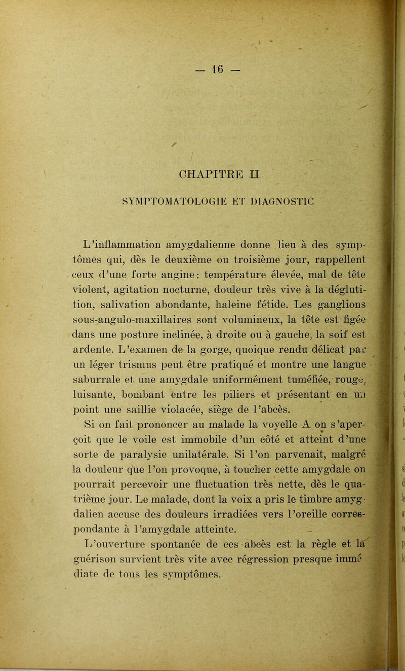 / CHAPITRE II SYMPTOMATOLOGIE ET DIAGNOSTIC L’inflammation amygdalienne donne lieu à des symp- tômes qui, dès le deuxième ou troisième jour, rappellent ceux d’une forte angine: température élevée, mal de tête violent, agitation nocturne, douleur très vive à la dégluti- tion, salivation abondante, haleine fétide. Les ganglions sous-angulo-maxillaires sont volumineux, la tête est figée dans une posture inclinée, à droite ou à gauche, la soif est ardente. L’examen de la gorge, quoique rendu délicat pai’ un léger trismus peut être pratiqué et montre une langue saburrale et une amygdale uniformément tuméfiée, rouge, luisante, bombant entre les piliers et présentant en un point une saillie violacée, siège de l’abcès. Si on fait prononcer au malade la voyelle A on s'aper- çoit que le voile est immobile d’un côté et atteint d’une sorte de paralysie unilatérale. Si l’on parvenait, malgré la douleur que 1 ’on provoque, à toucher cette amygdale on pourrait percevoir une fluctuation très nette, dès le qua- trième jour. Le malade, dont la voix a pris le timbre amyg- dalien accuse des douleurs irradiées vers l’oreille corres- pondante à l’amygdale atteinte. L’ouverture spontanée de ces abcès est la règle et la guérison survient très vite avec régression presque immé diate de tous les symptômes.