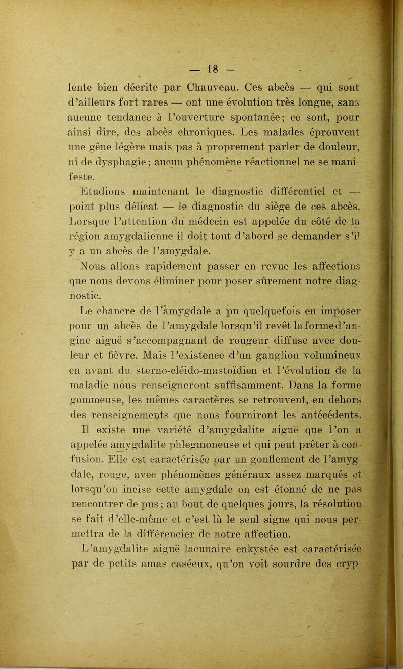 lente bien décrite par Chauveau. Ces abcès — qui sont d’ailleurs fort rares — ont une évolution très longue, sans aucune tendance à l’ouverture spontanée; ce sont, pour ainsi dire, des abcès chroniques. Les malades éprouvent une gêne légère mais pas à proprement parler de douleur, ni de dysphagie; aucun phénomène réactionnel ne se mani- feste. Etudions maintenant le diagnostic différentiel et — point plus délicat — le diagnostic du siège de ces abcès. Lorsque l’attention du médecin est appelée du côté de la région amygdalienne il doit tout d’abord se demander s’i1 y a un abcès de l’amygdale. Nous allons rapidement passer en revue les affections que nous devons éliminer pour poser sûrement notre diag- nostic. Le chancre de l’àmygdale a pu quelquefois en imposer pour un abcès de l’amygdale lorsqu’il revêt la forme d’an- gine aiguë s’accompagnant de rougeur diffuse avec dou- leur et fièvre. Mais l’existence d’un ganglion volumineux en avant du sterno-cléido-mastoïdien et l’évolution de la maladie nous renseigneront suffisamment. Dans la forme gommeuse, les mêmes caractères se retrouvent, en dehors des renseignements que nous fourniront les antécédents. Il existe une variété d’amygdalite aiguë que l’on a appelée amygdalite plilegmoneuse et qui peut prêter à cou • fusion. Elle est caractérisée par un gonflement de l’amyg- dale, rouge, avec phénomènes généraux assez marqués et lorsqu’on incise cette amygdale on est étonné de ne pas rencontrer de pus ; au bout de quelques jours, la résolution se fait d’elle-même et c’est là le seul signe qui nous per mettra de la différencier de notre affection. L’amygdalite aiguë lacunaire enkystée est caractérisée par de petits amas caséeux, qu’on voit sourdre des cryp