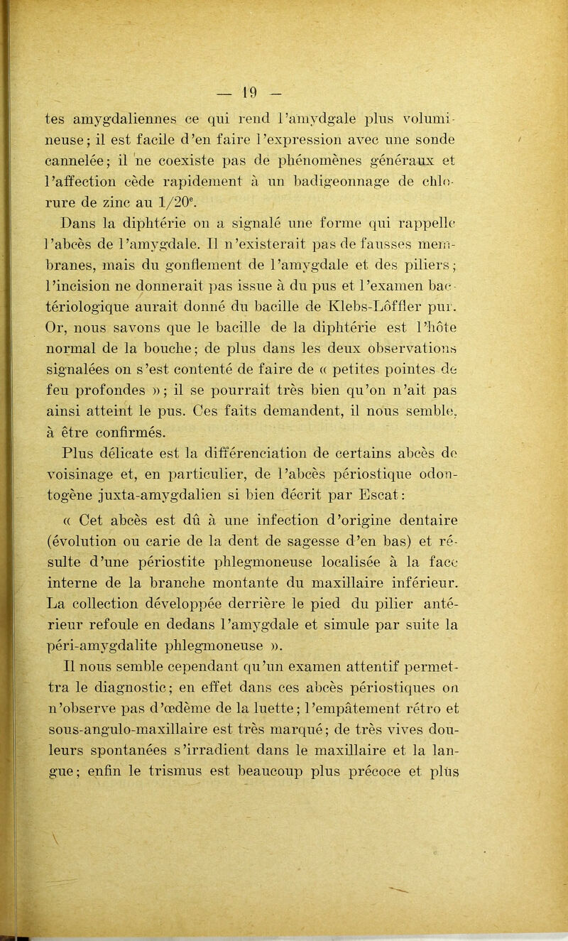 tes amygdaliennes ce qui rend l’amydgale plus volumi- neuse ; il est facile d ’en faire l'expression avec une sonde cannelée; il ne coexiste pas de phénomènes généraux et l’affection cède rapidement à un badigeonnage de chlo- rure de zinc au l/20e. Dans la diphtérie on a signalé une forme qui rappelle l’abcès de l’amygdale. Il n’existerait pas de fausses mem- branes, mais du gonflement de l'amygdale et des piliers ; l’incision ne donnerait pas issue à du pus et l’examen bac- tériologique aurait donné du bacille de Klebs-Lôffler pur. Or, nous savons que le bacille de la diphtérie est l’hôte normal de la bouche; de plus dans les deux observations signalées on s’est contenté de faire de « petites pointes de feu profondes » ; il se pourrait très bien qu’on n’ait pas ainsi atteint le pus. Ces faits demandent, il nous semble, à être confirmés. Plus délicate est la différenciation de certains abcès de voisinage et, en particulier, de l’abcès périostique odon- togène juxta-amygdalien si bien décrit par Escat: « Cet abcès est dû à une infection d’origine dentaire (évolution ou carie de la dent de sagesse d’en bas) et ré- sulte d’une périostite phlegmoneuse localisée à la face interne de la branche montante du maxillaire inférieur. La collection développée derrière le pied du pilier anté- rieur refoule en dedans l’amygdale et simule par suite la péri-amygdalite phlegmoneuse ». Il nous semble cependant qu’un examen attentif permet- tra le diagnostic; en effet dans ces abcès périostiques on n’observe pas d’œdème de la luette; l’empâtement rétro et sous-angulo-maxillaire est très marqué ; de très vives dou- leurs spontanées s’irradient dans le maxillaire et la lan- gue; enfin le trismus est beaucoup plus précoce et plus