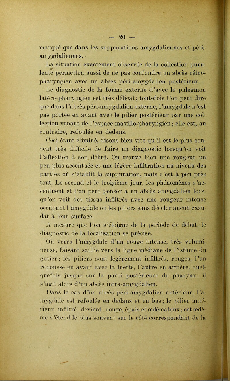 marqué que dans les suppurations amygdaliennes et péri- amygdaliennes. ■ La situation exactement observée de la collection puru- lente permettra aussi de ne pas confondre un abcès rétro- pharyngien avec un abcès péri-amygdalien postérieur. Le diagnostic de la forme externe d’avec le phlegmon latéro-pharyngien est très délicat; toutefois l’on peut dire que dans 1 ’abcès péri-amygdalien externe, l'amygdale n ’est pas portée en avant avec le pilier postérieur par une col- lection venant de 1 ’espace maxillo-pharyngien ; elle est, au contraire, refoulée en dedans. Ceci étant éliminé, disons bien vite qu’il est le plus sou- vent très difficile de faire un diagnostic lorsqu’on voit l’affection à son début. On trouve bien une rougeur un peu plus accentuée et une légère infiltration au niveau des parties où s’établit la suppuration, mais c’est à peu près tout. Le second et le troisième jour, les phénomènes s’ac- centuent et l’on peut penser à un abcès amygdalien lors- qu’on voit des tissus infiltrés avec une rougeur intense occupant 1 ’amygdale ou les piliers sans déceler aucun exsu - dat à leur surface. A mesure que l’on s’éloigne de la période de début, le diagnostic de la localisation se précise. On verra l’amygdale d’un rouge intense, très volumi- neuse, faisant saillie vers la ligne médiane de l’isthme dn gosier; les piliers sont légèrement infiltrés, rouges, l’un repoussé en avant avec la luette, l’autre en arrière, quel- quefois jusque sur la paroi postérieure du pharynx: il s’agit alors d’un abcès intra-amygdalien. Dans le cas d’un abcès péri-amygdalien antérieur, l’a- mygdale est refoulée en dedans et en bas; le pilier anté- rieur infiltré devient rouge, épais et œdémateux ; cet œdè- me s’étend le plus souvent sur le côté correspondant de la