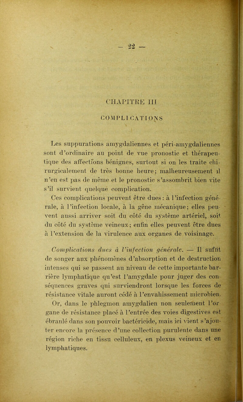CHAPITRE III COM PLI GATI.ONS Les suppurations amygdaliennes et péri-amygdaliennes sont d’ordinaire au point de vue pronostic et thérapeu- tique des affections bénignes, surtout si on les traite chi- rurgicalement de très bonne heure ; malheureusement il n’en est pas de même et le pronostic s’assombrit bien vite s’il survient quelque complication. Ces complications peuvent être dues: à l’infection géné- rale, à l’infection locale, à la gêne mécanique; elles peu- vent aussi arriver soit du côté du système artériel, soit du côté du système veineux; enfin elles peuvent être dues à l’extension de la virulence aux organes de voisinage. Complications dues à l’infection générale. — Il suffit de songer aux phénomènes d’absorption et de destruction intenses qui se passent au niveau de cette importante bar- rière lymphatique qu’est l’amygdale pour juger des con- séquences graves qui surviendront lorsque les forces de résistance vitale auront cédé à l’envahissement microbien. Or, dans le phlegmon amygdalien non seulement l’or- gane de résistance placé à 1 ’entrée des voies digestives est ébranlé dans son pouvoir bactéricide, mais ici vient s’ajou- ter encore la présence d’une collection purulente dans une région riche en tissu celluleux, en plexus veineux et en lymphatiques.