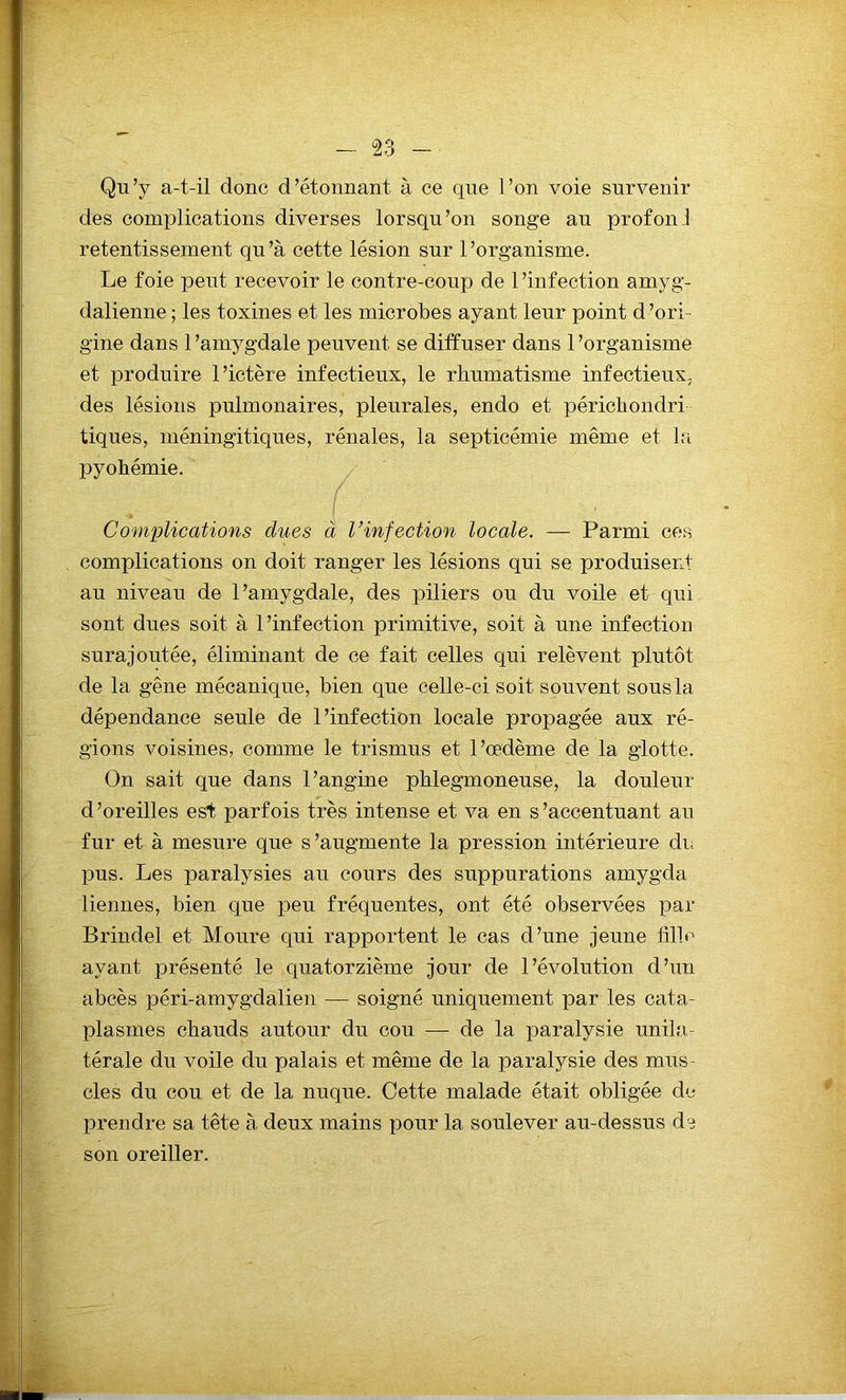 Qu’y a-t-il donc d’étonnant à ce que l’on voie survenir des complications diverses lorsqu’on songe au prof on 1 retentissement qu’à cette lésion sur l’organisme. Le foie peut recevoir le contre-coup de 1 ’infection arnyg- dalienne ; les toxines et les microbes ayant leur point d’ori- gine dans 1 ’amygdale peuvent se diffuser dans 1 ’organisme et produire l’ictère infectieux, le rhumatisme infectieux.,, des lésions pulmonaires, pleurales, endo et périchondri tiques, méningitiques, rénales, la septicémie même et la pyohémie. Complications dues à l’infection locale. — Parmi ces complications on doit ranger les lésions qui se produisent au niveau de l’amygdale, des piliers ou du voile et qui sont dues soit à l’infection primitive, soit à une infection surajoutée, éliminant de ce fait celles qui relèvent plutôt de la gêne mécanique, bien que celle-ci soit souvent sous la dépendance seule de l’infection locale propagée aux ré- gions voisines, comme le trismus et l’œdème de la glotte. On sait que dans l’angine phlegmoneuse, la douleur d’oreilles est parfois très intense et va en s’accentuant au fur et à mesure que s’augmente la pression intérieure du pus. Les paralysies au cours des suppurations amygda liennes, bien que peu fréquentes, ont été observées par Brindel et Moure qui rapportent le cas cl’une jeune fille ayant présenté le quatorzième jour de l’évolution d’un abcès péri-amygdalien — soigné uniquement par les cata- plasmes chauds autour du cou — de la paralysie unila- térale du voile du palais et même de la paralysie des mus- cles du cou et de la nuque. Cette malade était obligée de prendre sa tête à deux mains pour la soulever au-dessus de son oreiller.