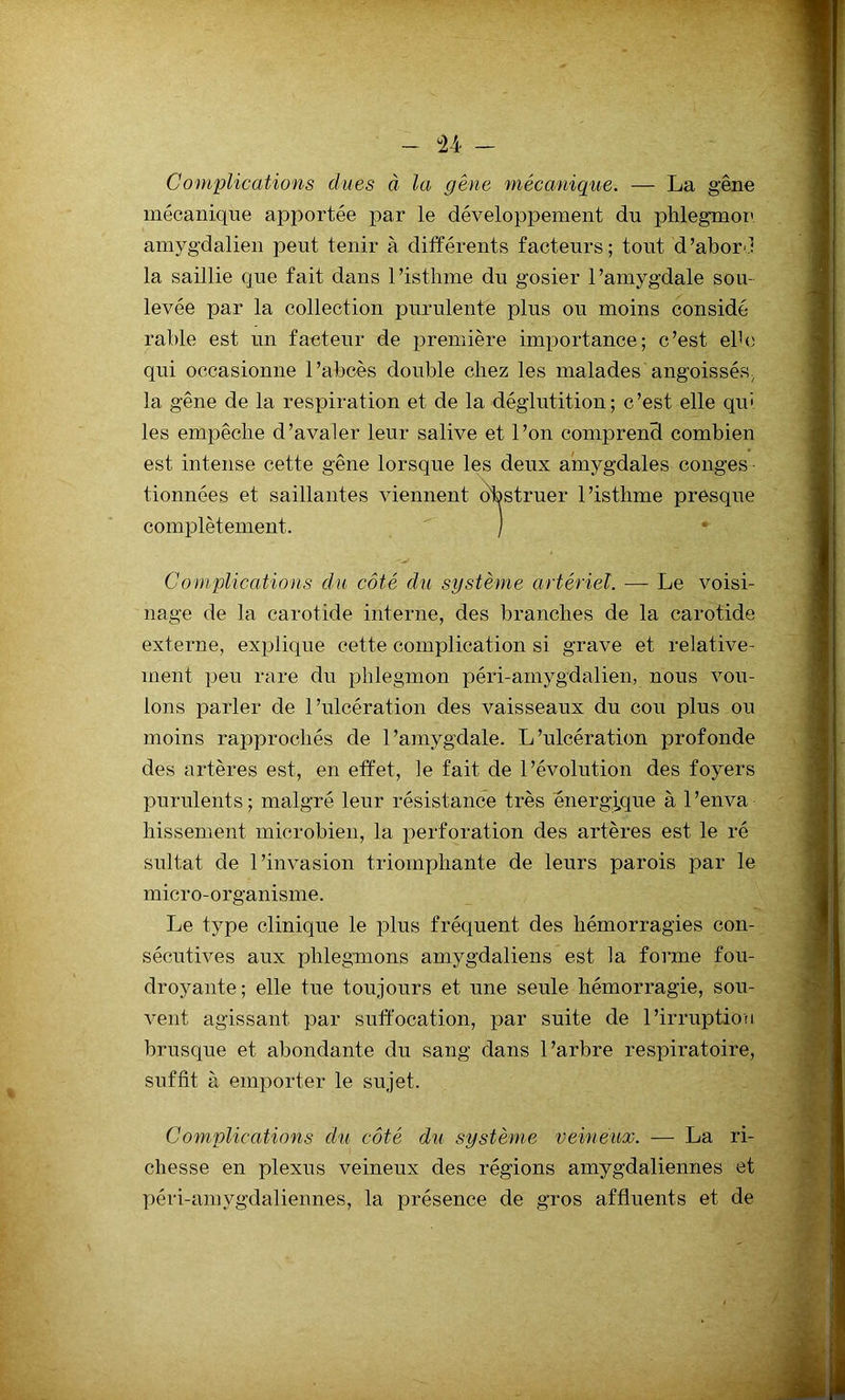 Complications dues à la gène mécanique. — La gêne mécanique apportée par le développement du phlegmon amygdalien peut tenir à différents facteurs; tout d’abor.l la saillie que fait dans l’isthme du gosier l’amygdale sou- levée par la collection purulente plus ou moins considé- rable est un facteur de première importance; c’est elh; qui occasionne l’abcès double chez les malades angoissés, la gêne de la respiration et de la déglutition; c’est elle qui les empêche d’avaler leur salive et l’on comprend combien est intense cette gêne lorsque les deux amygdales conges tionnées et saillantes viennent obstruer l’istlime presque complètement. ' ) Complications du côté du système artériel. — Le voisi- nage de la carotide interne, des branches de la carotide externe, explique cette complication si grave et relative- ment peu rare du phlegmon péri-amygdalien, nous vou- lons parler de l’ulcération des vaisseaux du cou plus ou moins rapprochés de l’amygdale. L’ulcération profonde des artères est, en effet, le fait de l’évolution des foyers purulents; malgré leur résistance très énergique à l’enva liissement microbien, la perforation des artères est le ré sultat de l’invasion triomphante de leurs parois par le micro-organisme. Le type clinique le plus fréquent des hémorragies con- sécutives aux phlegmons amygdaliens est la forme fou- droyante; elle tue toujours et une seule hémorragie, sou- vent agissant par suffocation, par suite de l’irruption brusque et abondante du sang dans l’arbre respiratoire, suffit à emporter le sujet. Complications du côté du système veineux. — La ri- chesse en plexus veineux des régions amygdaliennes et péri-amygdaliennes, la présence de gros affluents et de