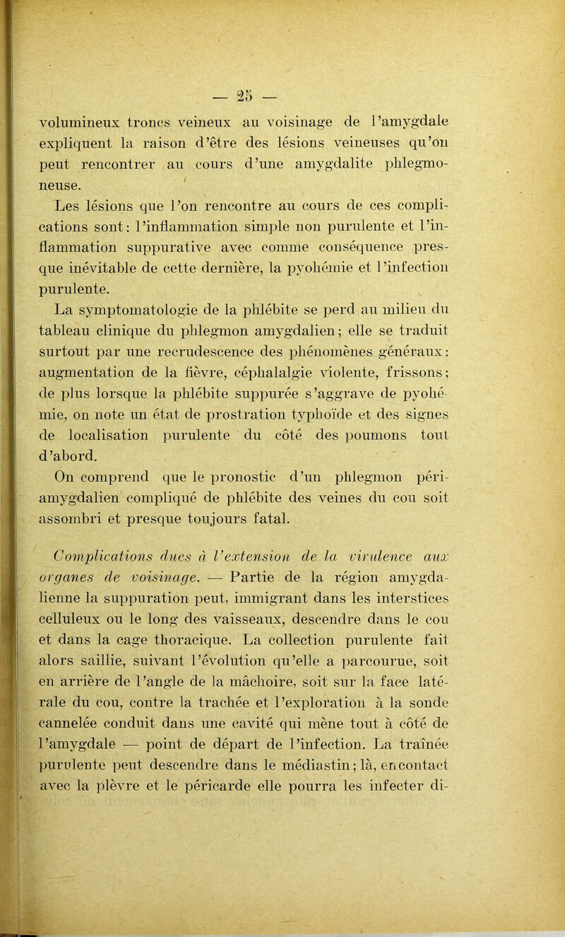 — rs volumineux troncs veineux au voisinage de l’amygdale expliquent la raison d’être des lésions veineuses qu’on peut rencontrer au cours d’une amygdalite phlegmo- neuse. Les lésions que l’on rencontre au cours de ces compli- cations sont: l’inflammation simple non purulente et l’in- flammation suppurative avec comme conséquence pres- que inévitable de cette dernière, la pyohémie et l’infection purulente. La symptomatologie de la phlébite se perd au milieu du tableau clinique du phlegmon amygdalien; elle se traduit surtout par une recrudescence des phénomènes généraux: augmentation de la fièvre, céphalalgie violente, frissons ; de plus lorsque la phlébite suppurée s’aggrave de pyohé- mie, on note un état de prostration typhoïde et des signes de localisation purulente du côté des poumons tout d’abord. On comprend que le pronostic d’un phlegmon péri- amygdalien compliqué de phlébite des veines du cou soit assombri et presque toujours fatal. Complications dues à Vextension de la virulence aux organes de voisinage. — Partie de la région amygda- lienne la suppuration peut, immigrant dans les interstices celluleux ou le long des vaisseaux, descendre dans le cou et dans la cage thoracique. La collection purulente fait alors saillie, suivant l’évolution qu’elle a parcourue, soit en arrière de l’angle de la mâchoire, soit sur la face laté- rale du cou, contre la trachée et l’exploration à la sonde cannelée conduit dans une cavité qui mène tout à côté de l’amygdale — point de départ de l’infection. La traînée purulente peut descendre dans le médiastin ; là, en contact avec la plèvre et le péricarde elle pourra les infecter di-