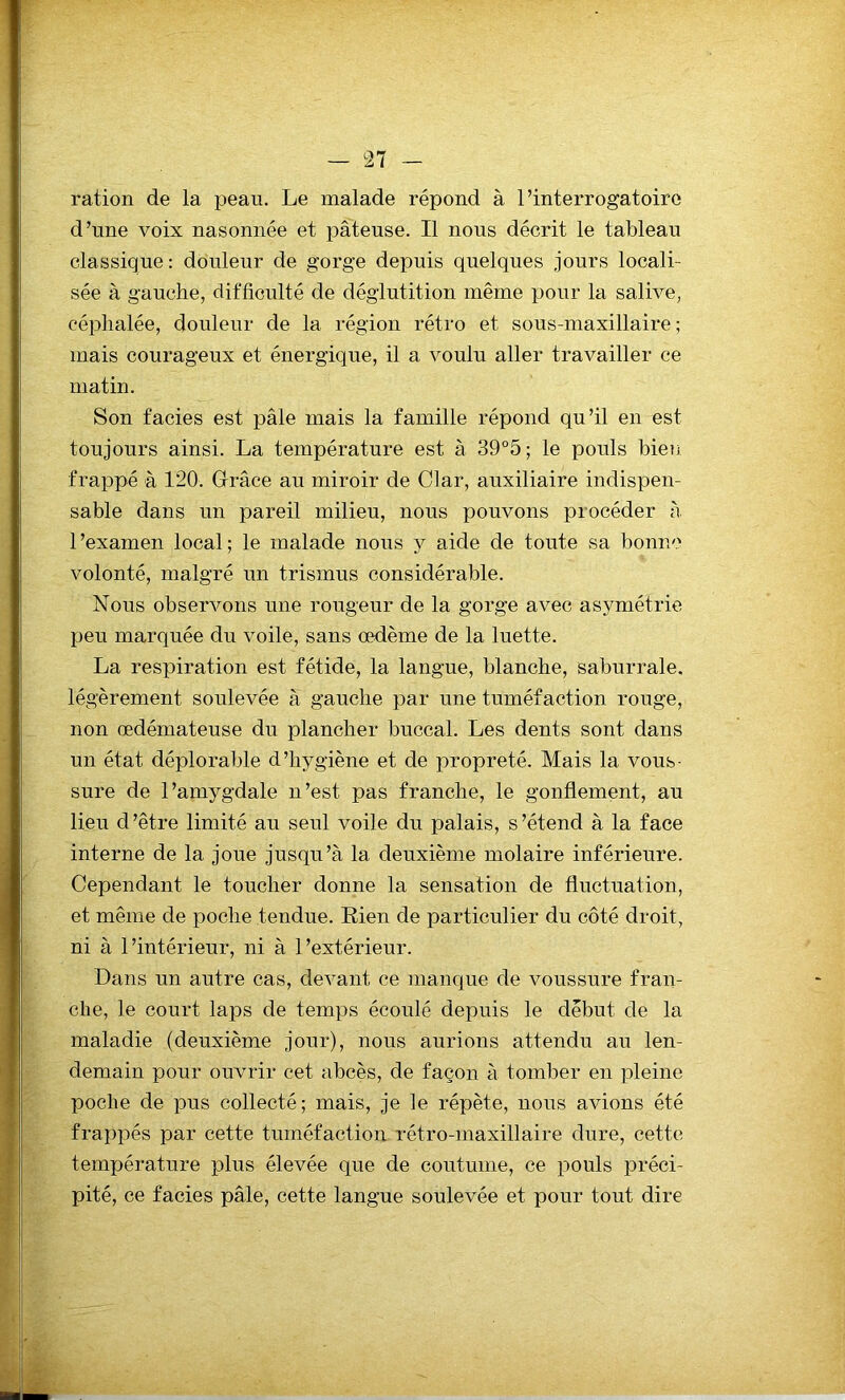 ration de la peau. Le malade répond à l’interrogatoire d’une voix nasonnée et pâteuse. Il nous décrit le tableau classique: douleur de gorge depuis quelques jours locali- sée à gauche, difficulté de déglutition même pour la salive, céphalée, douleur de la région rétro et sous-maxillaire; mais courageux et énergique, il a voulu aller travailler ce matin. Son faciès est pâle mais la famille répond qu’il en est toujours ainsi. La température est à 39°5; le pouls bien frappé à 120. Grâce au miroir de Clar, auxiliaire indispen- sable dans un pareil milieu, nous pouvons procéder à. 1 ’examen local ; le malade nous y aide de toute sa bonne volonté, malgré un trismus considérable. Nous observons une rougeur de la gorge avec asymétrie peu marquée du voile, sans œdème de la luette. La respiration est fétide, la langue, blanche, saburrale. légèrement soulevée à gauche par une tuméfaction rouge, non œdémateuse du plancher buccal. Les dents sont dans un état déplorable d’hygiène et de propreté. Mais la vous- sure de l’amygdale n’est pas franche, le gonflement, au lieu d’être limité au seul voile du palais, s’étend à la face interne de la joue jusqu’à la deuxième molaire inférieure. Cependant le toucher donne la sensation de fluctuation, et même de poche tendue. Rien de particulier du côté droit, ni à l’intérieur, ni à l’extérieur. Dans un autre cas, devant ce manque de voussure fran- che, le court laps de temps écoulé depuis le début de la maladie (deuxième jour), nous aurions attendu au len- demain pour ouvrir cet abcès, de façon à tomber en pleine poche de pus collecté; mais, je le répète, nous avions été frappés par cette tuméfaction rétro-maxillaire dure, cette température plus élevée que de coutume, ce pouls préci- pité, ce faciès pâle, cette langue soulevée et pour tout dire