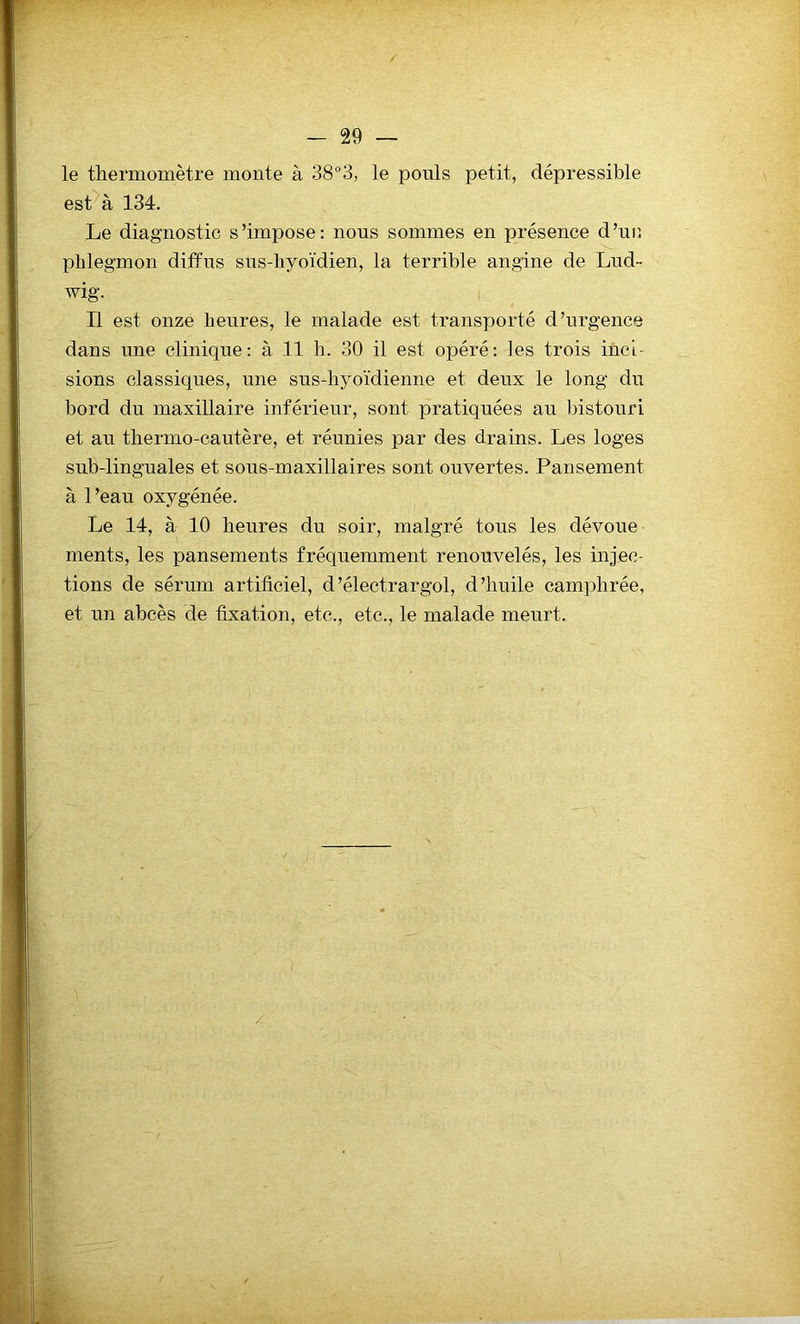 le thermomètre monte à 38°3, le pouls petit, dépressible est à 134. Le diagnostic s’impose: nous sommes en présence d’ur. phlegmon diffus sus-hyoïdien, la terrible angine de Lud- wig. Il est onze heures, le malade est transporté d’urgence dans nne clinique: à 11 h. 30 il est opéré: les trois inci- sions classiques, une sus-hyoïdienne et deux le long du bord du maxillaire inférieur, sont pratiquées au bistouri et au thermo-cautère, et réunies par des drains. Les loges sub-linguales et sous-maxillaires sont ouvertes. Pansement à l’eau oxygénée. Le 14, à 10 heures du soir, malgré tous les dévoue ments, les pansements fréquemment renouvelés, les injec- tions de sérum artificiel, d’électrargol, d’huile camphrée, et un abcès de fixation, etc., etc., le malade meurt.