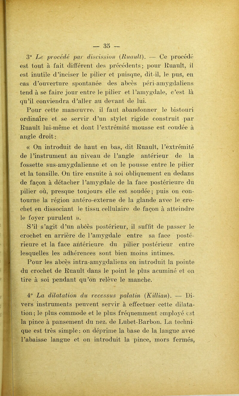 3° Le procédé par discission (Ruault). — Ce procédé est tout à fait différent des précédents; pour Ruault, il est inutile d’inciser le pilier et puisque, dit-il, le pus, en cas d’ouverture spontanée des abcès péri-amygdaliens tend à se faire jour entre le pilier et l’amygdale, c’est là qu’il conviendra d’aller au devant de lui. Pour cette manœuvre, il faut abandonner le bistouri ordinaire et se servir d’un stylet rigide construit par Ruault lui-même et dont l’extrémité mousse est coudée à angle droit: « On introduit de 'haut en bas, dit Ruault, l’extrémité de l’instrument au niveau de l’angle antérieur de la fossette sus-amygdalienne et on le pousse entre le pilier et la tonsille. On tire ensuite à soi obliquement en dedans de façon à détacher l’amygdale de la face postérieure du pilier où, presque toujours elle est soudée; puis on con- tourne la région antéro-externe de la glande avec le cro- chet en dissociant le tissu cellulaire de façon à atteindre le foyer purulent ». S’il s’agit d’un abcès postérieur, il suffit de passer le crochet en arrière de l’amygdale entre sa face posté- rieure et la face antérieure du pilier postérieur entre lesquelles les adhérences sont bien moins intimes. Pour les abcès intra-amygdaliens on introduit la pointe du crochet de Ruault dans le point le plus acuminé et on tire à soi pendant qu’on relève le manche. 4° La dilatation du recessus palatin (Killian). — Di- vers instruments peuvent servir à effectuer cette dilata- tion; le plus commode et le plus fréquemment employé est la pince à pansement du nez, de Lubet-Barbon. La techni- que est très simple : on déprime la base de la langue avec l’abaisse langue et on introduit la pince, mors fermés,