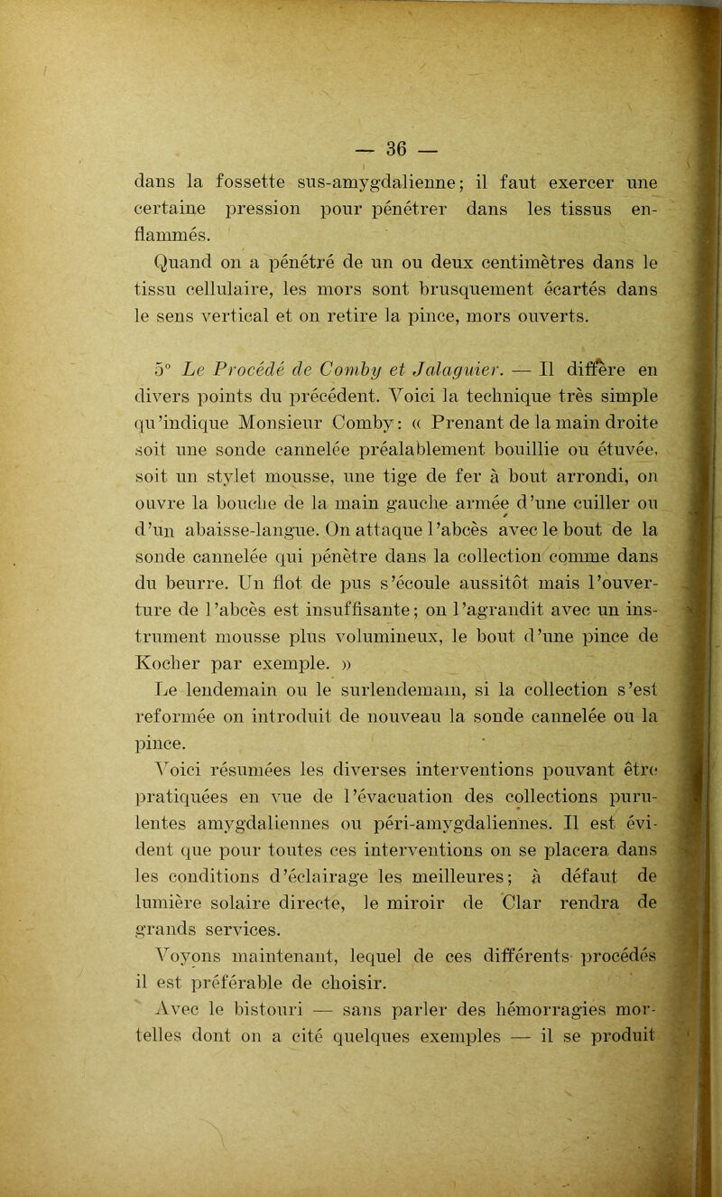 dans la fossette sns-amygdalienne ; il faut exercer une certaine pression pour pénétrer dans les tissus en- flammés. Quand on a pénétré de un ou deux centimètres dans le tissu cellulaire, les mors sont brusquement écartés dans le sens vertical et on retire la pince, mors ouverts. 5° Le Procédé de Comby et Jalaguier. — Il diffère en divers points du précédent. Voici la technique très simple qu’indique Monsieur Comby: « Prenant de la main droite soit une sonde cannelée préalablement bouillie ou étuvée, soit un stylet mousse, une tige de fer à bout arrondi, on ouvre la bouche de la main gauche armée d’une cuiller ou d’un abaisse-langue. On attaque l’abcès avec le bout de la sonde cannelée qui pénètre dans la collection comme dans du beurre. Un flot de pus s’écoule aussitôt mais l’ouver- ture de 1 ’abcès est insuffisante ; on l'agrandit avec un ins- trument mousse plus volumineux, le bout d’une pince de Kocher par exemple. » Le lendemain ou le surlendemain, si la collection s’est reformée on introduit de nouveau la sonde cannelée ou la pince. Voici résumées les diverses interventions pouvant être pratiquées en vue de l’évacuation des collections puru- lentes amygdaliennes ou péri-amygdaliennes. Il est évi- dent que pour toutes ces interventions on se placera dans les conditions d’éclairage les meilleures; à défaut de lumière solaire directe, ]e miroir de Clar rendra de grands services. Voyons maintenant, lequel de ces différents procédés il est préférable de choisir. Avec le bistouri — sans parler des hémorragies mor- telles dont on a cité quelques exemples — il se produit