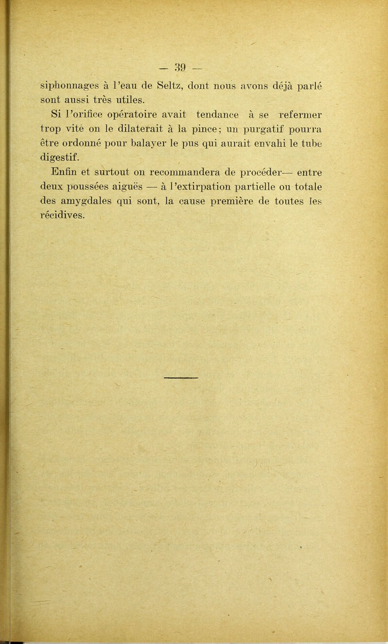 siphonnages à l’eau de Seltz, dont nous avons déjà parlé sont aussi très utiles. Si l’orifice opératoire avait tendance à se refermer trop vité on le dilaterait à la pince; un purgatif pourra être ordonné pour balayer le pus qui aurait envahi le tube digestif. Enfin et surtout on recommandera de procéder— entre deux poussées aiguës — à l’extirpation partielle ou totale des amygdales qui sont, la cause première de toutes les récidives.