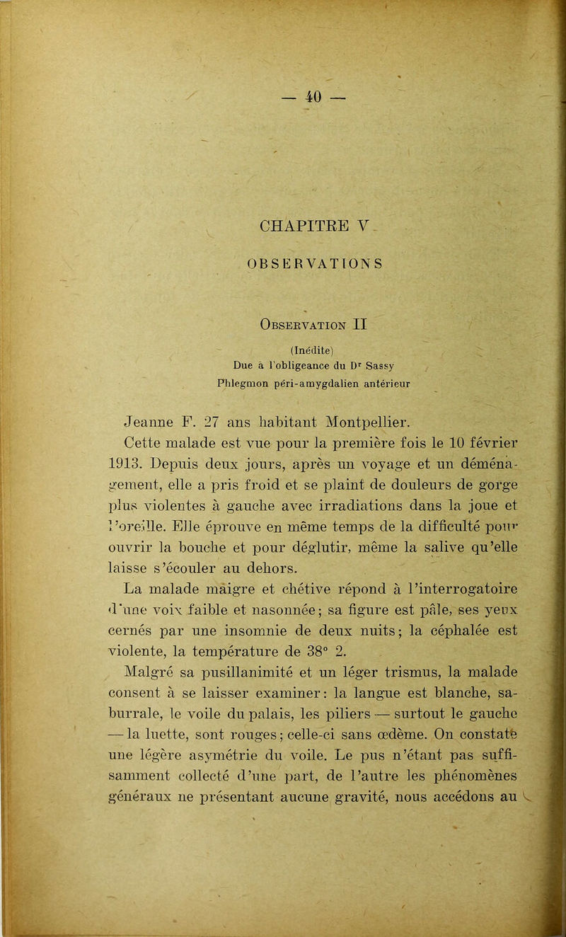 CHAPITBE Y OBSERVATION S Obsebvation II (Inédite) Due à l’obligeance du Dr Sassy Phlegmon péri-amygdalien antérieur Jeanne F. 27 ans habitant Montpellier. Cette malade est vue pour la première fois le 10 février 1913. Depuis deux jours, après un voyage et un déména- gement, elle a pris froid et se plaint de douleurs de gorge plus violentes à gauche avec irradiations dans la joue et l’oreille. Elle éprouve en même temps de la difficulté pour ouvrir la bouche et pour déglutir, même la salive qu’elle laisse s’écouler au dehors. La malade maigre et chétive répond à l’interrogatoire d’une voix faible et nasonnée; sa figure est pâle, ses yeux cernés par une insomnie de deux nuits ; la céphalée est violente, la température de 38° 2. Malgré sa pusillanimité et un léger trismus, la malade consent à se laisser examiner : la langue est blanche, sa- burrale, le voile du palais, les piliers — surtout le gauche — la luette, sont rouges ; celle-ci sans œdème. On constate une légère asymétrie du voile. Le pus n’étant pas suffi- samment collecté d’une part, de l’autre les phénomènes généraux ne présentant aucune gravité, nous accédons au V