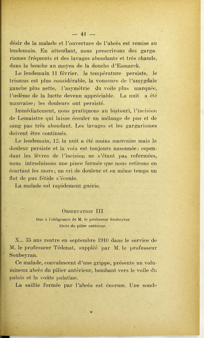 désir de la malade et l’ouverture de l’abcès est remise au lendemain. En attendant, nous prescrivons des garga- rismes fréquents et des lavages abondants et très chauds, dans la bouche au moyen de la douche d’Esmarck. Le lendemain 11 février, la température persiste, le trismus est plus considérable, la voussure de l’amygdale gauche plus nette,, l’asymétrie dn voile plus marquée, l’œdème de la luette devenu appréciable. La nuit a été mauvaise; les douleurs ont persisté. Immédiatement, nous pratiquons au bistouri, l’incision de Lemaistre qui laisse écouler un mélange de pus et de sang pas très abondant. Les lavages et les gargarismes doivent être continués. Le lendemain, 12, la nuit a été moins mauvaise mais la douleur persiste et la voix est toujours nasonnée: cepen- dant les lèvres de l’incision ne s’étant pas refermées, nous introduisons une pince fermée que nous retirons en écartant les mors ; un cri de douleur et en même temps un flot de pus fétide s’écoule. La malade est rapidement guérie. Observation III Due à l'obligeance de M. le professeur Soubeyran ^ Abcès du pilier antérieur. X... 35 ans rentre en septembre 1910 dans le service de M. le professeur Tédenat, suppléé par M. le professeur Soubeyran. Ce malade, convalescent d’une grippe, présente un volu- mineux abcès du pilier antérieur, bombant vers le voile du palais et la voûte palatine. La saillie formée par l’abcès est énorme. Une sonde _