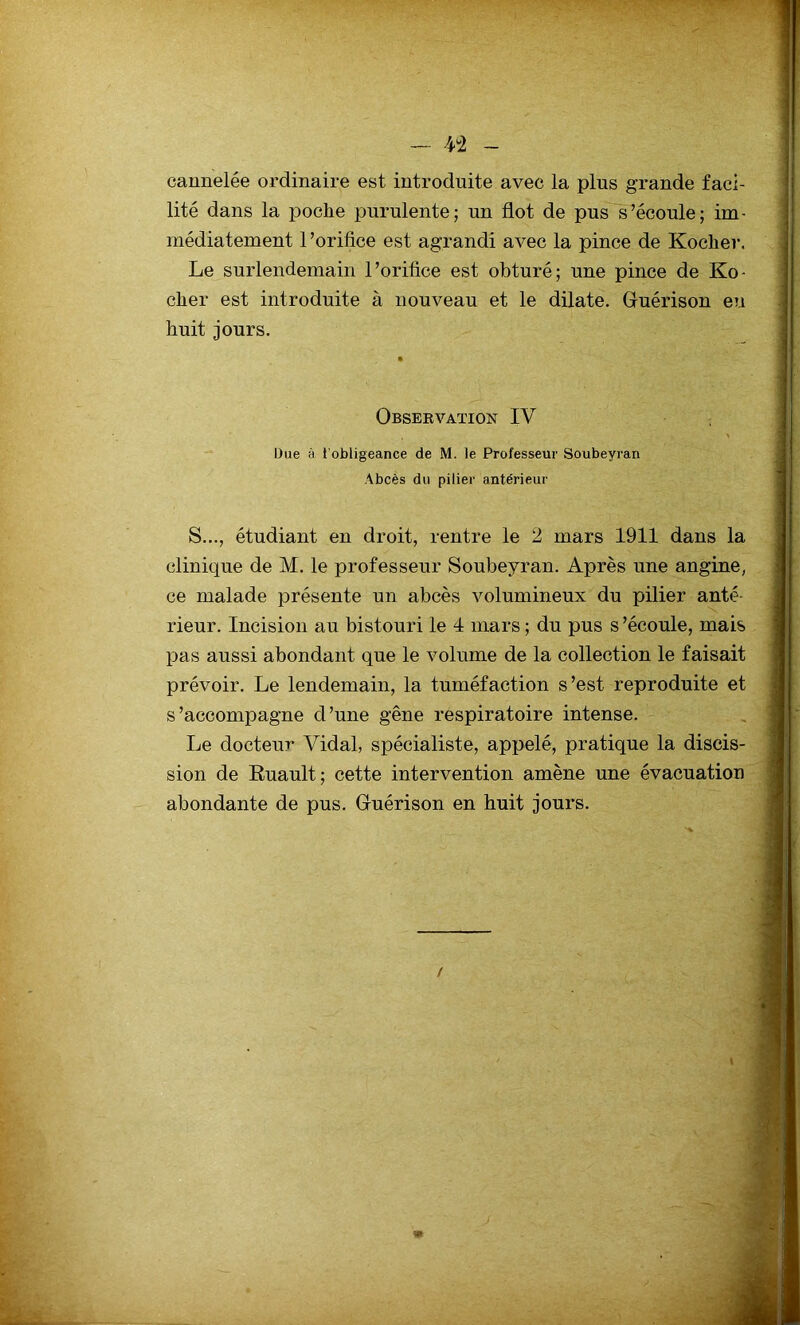 - V2 - cannelée ordinaire est introduite avec la plus grande faci- lité dans la poche purulente; un flot de pus s’écoule; im- médiatement 1 ’orifice est agrandi avec la pince de Kocher, Le surlendemain l’orifice est obturé; une pince de Ko- cher est introduite à nouveau et le dilate. Guérison eu huit jours. Obsebvation XV Due à ( obligeance de M. le Professeur Soubeyran Abcès du pilier antérieur S..., étudiant en droit, rentre le 2 mars 1911 dans la clinique de M. le professeur Soubeyran. Après une angine, ce malade présente un abcès volumineux du pilier anté- rieur. Incision au bistouri le 4 mars ; du pus s ’écoule, mais pas aussi abondant que le volume de la collection le faisait prévoir. Le lendemain, la tuméfaction s’est reproduite et s’accompagne d’une gêne respiratoire intense. Le docteur Vidal, spécialiste, appelé, pratique la discis- sion de Ruault; cette intervention amène une évacuation abondante de pus. Guérison en huit jours. /