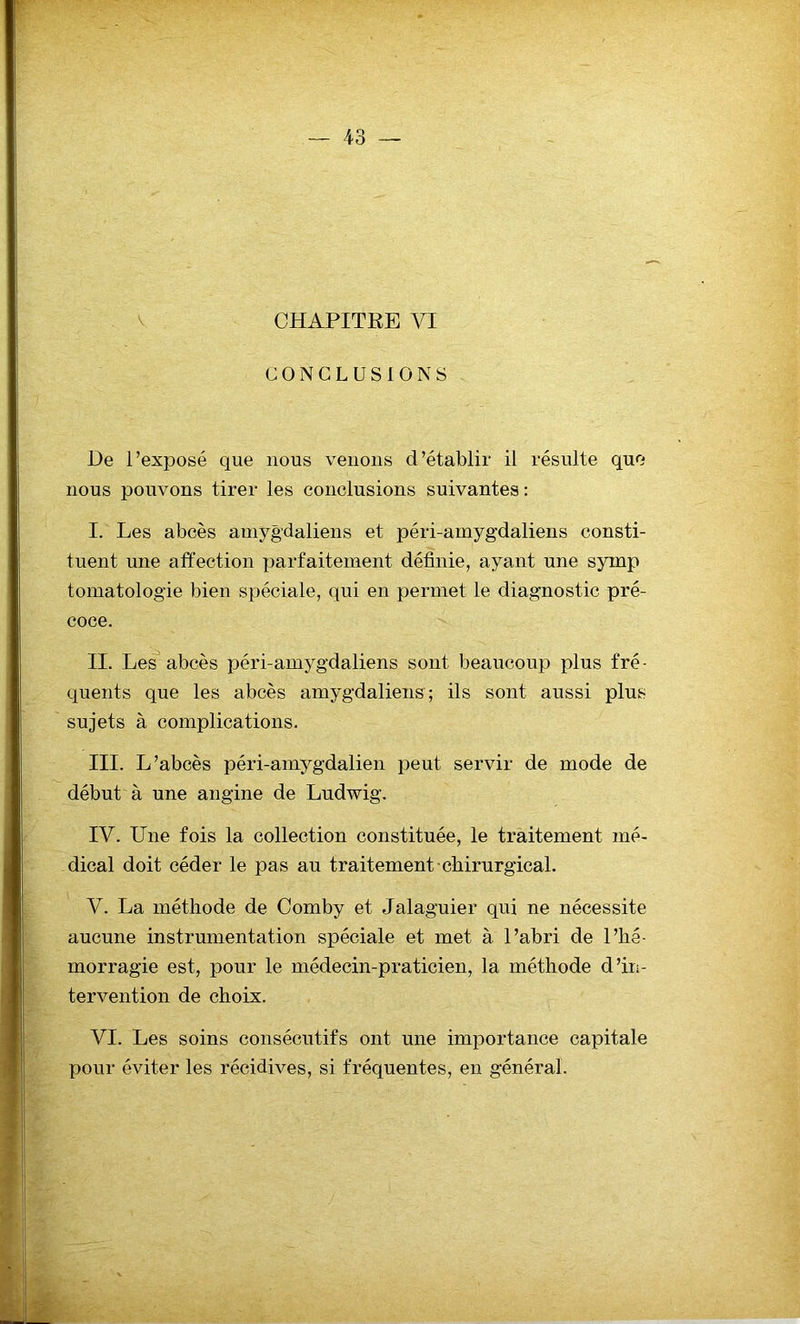 CHAPITRE VI CONCLUSIONS De l’exposé que nous venons d’établir il résulte que nous pouvons tirer les conclusions suivantes: I. Les abcès amygdaliens et péri-amygdaliens consti- tuent une affection parfaitement définie, ayant une syinp tomatologie bien spéciale, qui en permet le diagnostic pré- coce. II. Les abcès péri-amygdaliens sont beaucoup plus fré- quents que les abcès amygdaliens; ils sont aussi plus sujets à complications. III. L’abcès péri-amygdalien peut servir de mode de début à une angine de Ludwig. IV. Une fois la collection constituée, le traitement mé- dical doit céder le pas au traitement chirurgical. V. La méthode de Comby et Jalaguier qui ne nécessite aucune instrumentation spéciale et met à l’abri de l’hé- morragie est, pour le médecin-praticien, la méthode d’in- tervention de choix. VI. Les soins consécutifs ont une importance capitale pour éviter les récidives, si fréquentes, en général.